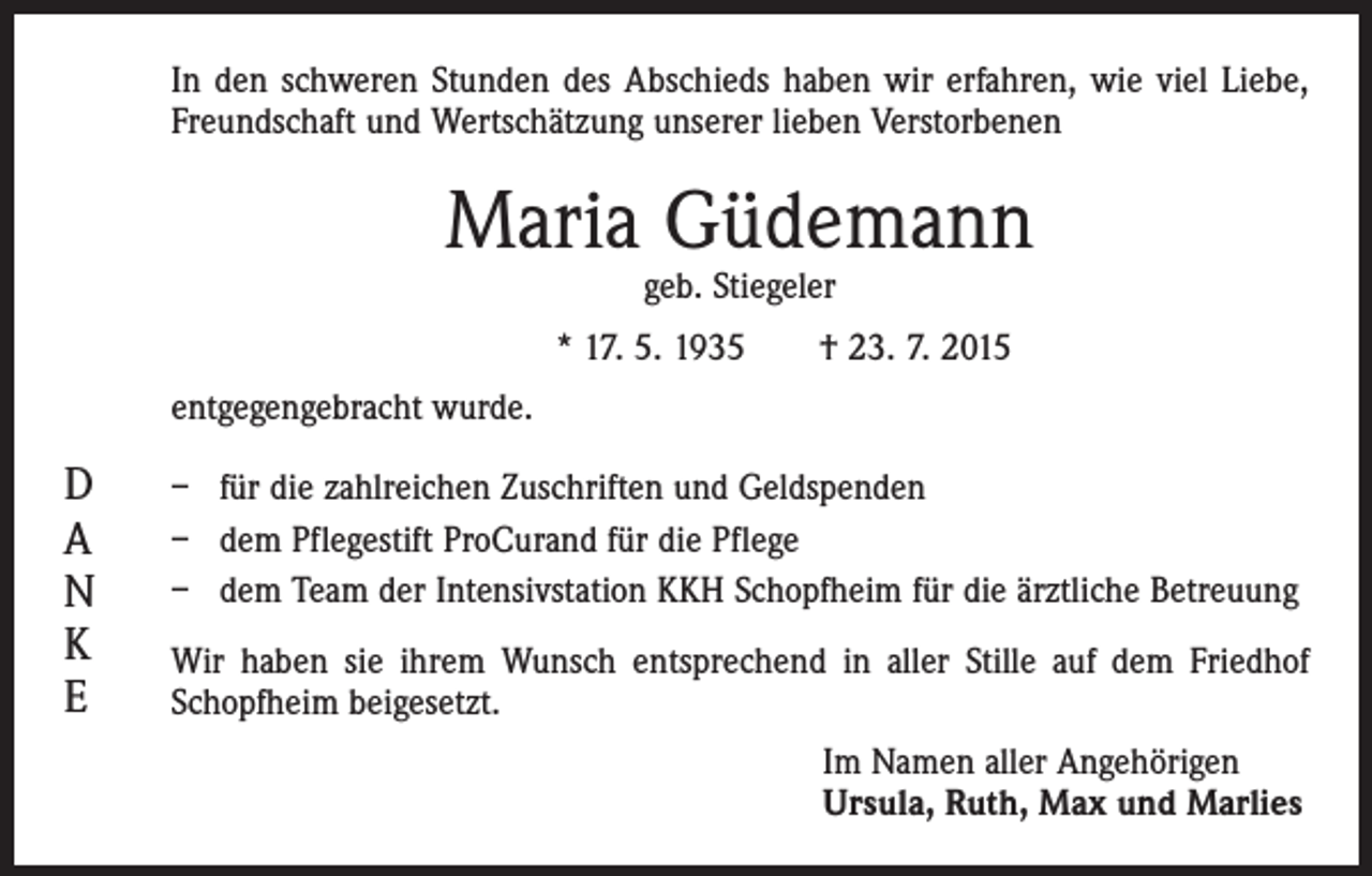 <p>In den schweren Stunden des Abschieds haben wir erfahren, wie viel Liebe,<br />Freundschaft und Wertschätzung unserer lieben Verstorbenen</p><p>Maria Güdemann<br />geb. Stiegeler</p><p>* 17. 5. 1935 † 23. 7. 2015<br />entgegengebracht wurde.</p><p>D<br />A<br />N<br />K<br />E</p><p>– für die zahlreichen Zuschriften und Geldspenden<br />– dem Pflegestift ProCurand für die Pflege<br />– dem Team der Intensivstation KKH Schopfheim für die ärztliche Betreuung<br />Wir haben sie ihrem Wunsch entsprechend in aller Stille auf dem Friedhof<br />Schopfheim beigesetzt.<br />Im Namen aller Angehörigen<br />Ursula, Ruth, Max und Marlies</p>