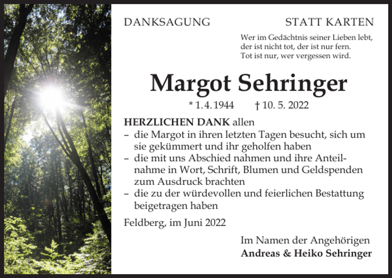 <p>DANKSAGUNG</p><p>STATT KARTEN<br />Wer im Gedächtnis seiner Lieben lebt,<br />der ist nicht tot, der ist nur fern.<br />Tot ist nur, wer vergessen wird.</p><p>Margot Sehringer<br />* 1. 4. 1944 † 10. 5. 2022</p><p>HERZLICHEN DANK allen<br />– die Margot in ihren letzten Tagen besucht, sich um<br />sie gekümmert und ihr geholfen haben<br />– die mit uns Abschied nahmen und ihre Anteilnahme in Wort, Schrift, Blumen und Geldspenden<br />zum Ausdruck brachten<br />– die zu der würdevollen und feierlichen Bestattung<br />beigetragen haben<br />Feldberg, im Juni 2022<br />Im Namen der Angehörigen<br />Andreas &amp; Heiko Sehringer</p>