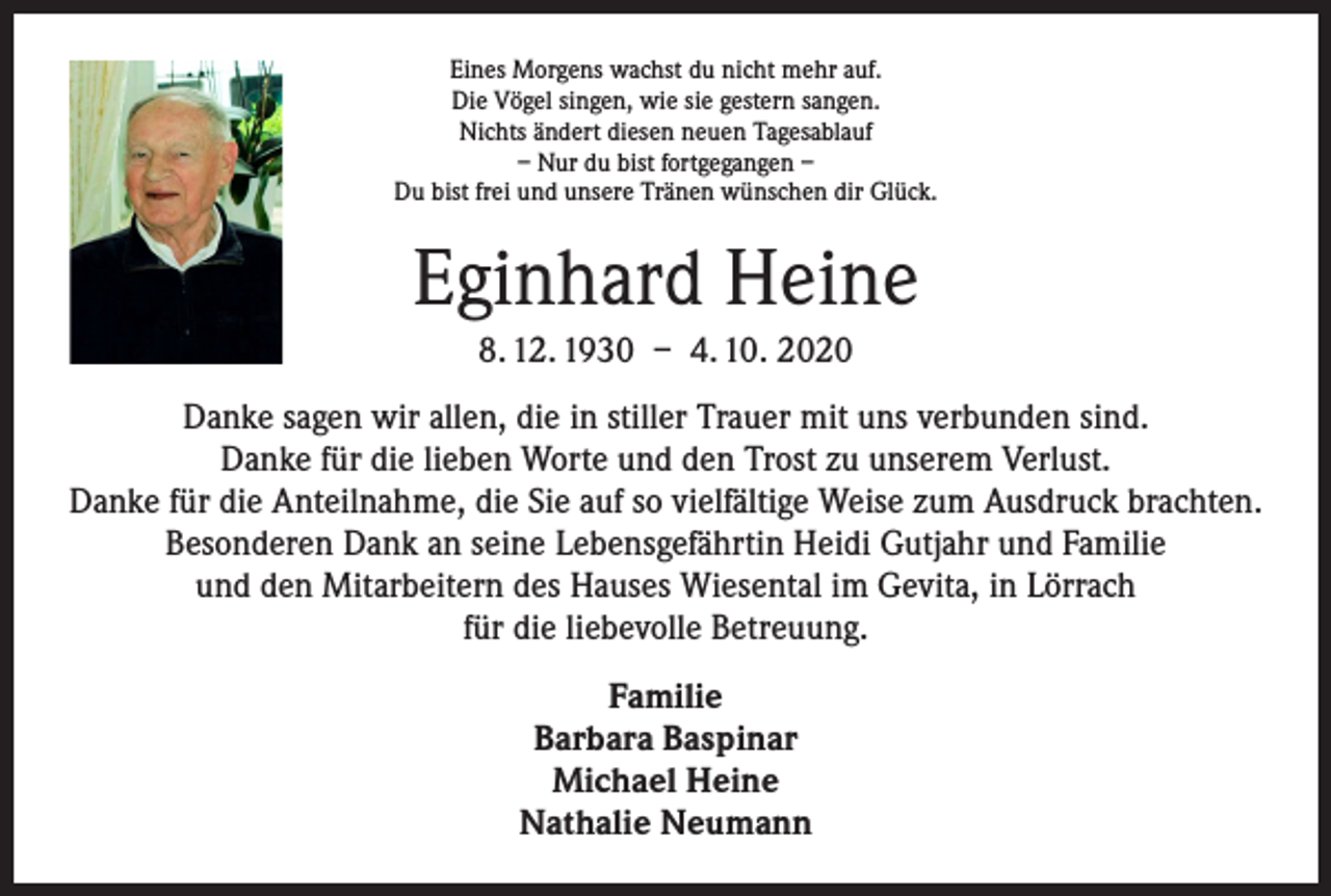 <p>Eines Morgens wachst du nicht mehr auf.<br />Die Vögel singen, wie sie gestern sangen.<br />Nichts ändert diesen neuen Tagesablauf<br />– Nur du bist fortgegangen –<br />Du bist frei und unsere Tränen wünschen dir Glück.</p><p>Eginhard Heine<br />8. 12. 1930 – 4. 10. 2020<br />Danke sagen wir allen, die in stiller Trauer mit uns verbunden sind.<br />Danke für die lieben Worte und den Trost zu unserem Verlust.<br />Danke für die Anteilnahme, die Sie auf so vielfältige Weise zum Ausdruck brachten.<br />Besonderen Dank an seine Lebensgefährtin Heidi Gutjahr und Familie<br />und den Mitarbeitern des Hauses Wiesental im Gevita, in Lörrach<br />für die liebevolle Betreuung.<br />Familie<br />Barbara Baspinar<br />Michael Heine<br />Nathalie Neumann</p>