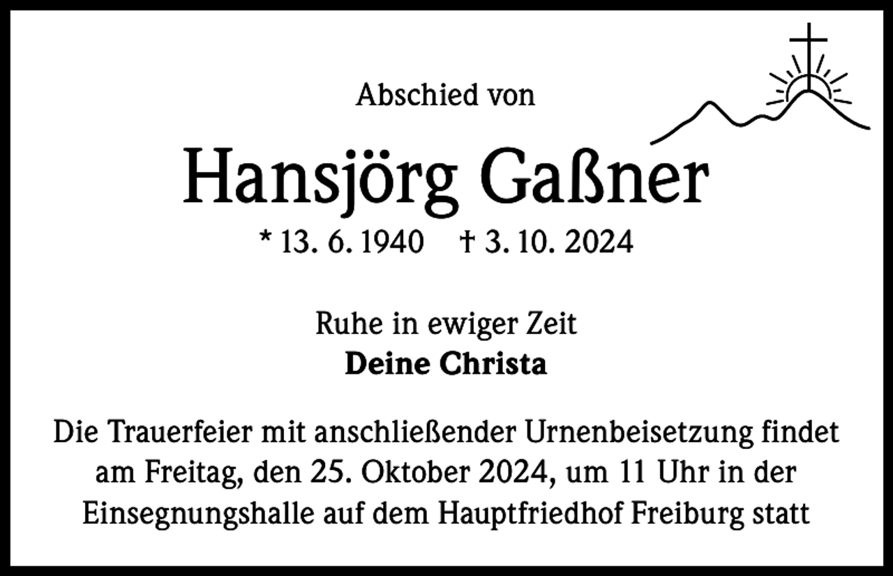 <p>Abschied von</p><p>Hansjörg Gaßner<br />* 13. 6. 1940</p><p>† 3. 10. 2024</p><p>Ruhe in ewiger Zeit<br />Deine Christa<br />Die Trauerfeier mit anschließender Urnenbeisetzung findet<br />am Freitag, den 25. Oktober 2024, um 11 Uhr in der<br />Einsegnungshalle auf dem Hauptfriedhof Freiburg statt</p>