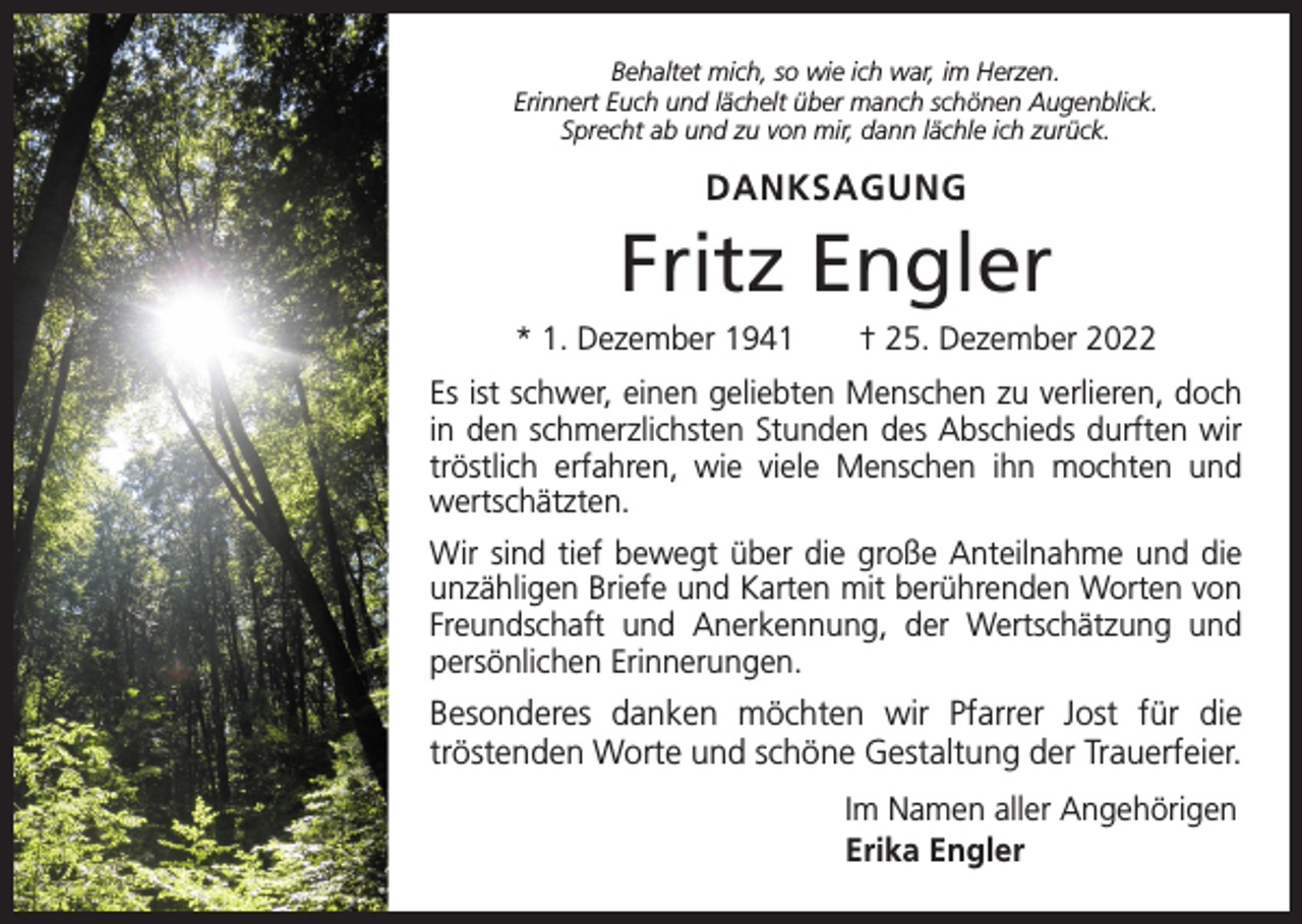 <p>Behaltet mich, so wie ich war, im Herzen.<br />Erinnert Euch und lächelt über manch schönen Augenblick.<br />Sprecht ab und zu von mir, dann lächle ich zurück.</p><p>DANKSAGUNG</p><p>Fritz Engler<br />* 1. Dezember 1941 † 25. Dezember 2022<br />Es ist schwer, einen geliebten Menschen zu verlieren, doch<br />in den schmerzlichsten Stunden des Abschieds durften wir<br />tröstlich erfahren, wie viele Menschen ihn mochten und<br />wertschätzten.<br />Wir sind tief bewegt über die große Anteilnahme und die<br />unzähligen Briefe und Karten mit berührenden Worten von<br />Freundschaft und Anerkennung, der Wertschätzung und<br />persönlichen Erinnerungen.</p><p>Besonderes danken möchten wir Pfarrer Jost für die<br />­tröstenden Worte und schöne Gestaltung der Trauerfeier.<br />Im Namen aller Angehörigen<br />Erika Engler</p>