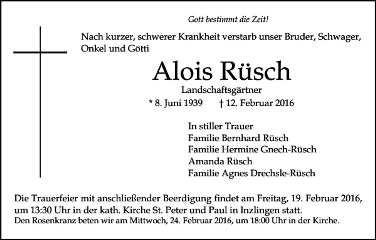 <p>Gott bestimmt die Zeit!</p><p>Nach kurzer, schwerer Krankheit verstarb unser Bruder, Schwager,<br />Onkel und Götti</p><p>Alois Rüsch</p><p>Landschaftsgärtner<br />* 8. Juni 1939<br />† 12. Februar 2016<br />In stiller Trauer<br />Familie Bernhard Rüsch<br />Familie Hermine Gnech-Rüsch<br />Amanda Rüsch<br />Familie Agnes Drechsle-Rüsch<br />Die Trauerfeier mit anschließender Beerdigung findet am Freitag, 19. Februar 2016,<br />um 13:30 Uhr in der kath. Kirche St. Peter und Paul in Inzlingen statt.<br />Den Rosenkranz beten wir am Mittwoch, 24. Februar 2016, um 18:00 Uhr in der Kirche.</p>