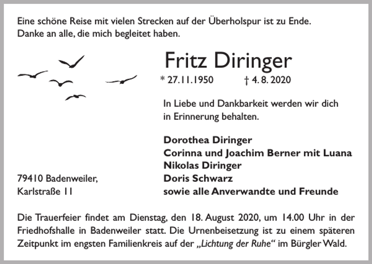 <p>Eine schöne Reise mit vielen Strecken auf der Überholspur ist zu Ende.<br />Danke an alle, die mich begleitet haben.</p><p>Fritz Diringer<br />* 27. 11. 1950 † 4. 8. 2020<br />In Liebe und Dankbarkeit werden wir dich<br />in Erinnerung behalten.</p><p>79410 Badenweiler,<br />Karlstraße 11</p><p>Dorothea Diringer<br />Corinna und Joachim Berner mit Luana<br />Nikolas Diringer<br />Doris Schwarz<br />sowie alle Anverwandte und Freunde</p><p>Die Trauerfeier findet am Dienstag, den 18. August 2020, um 14.00 Uhr in der<br />Friedhofshalle in Badenweiler statt. Die Urnenbeisetzung ist zu einem späteren<br />Zeitpunkt im engsten Familienkreis auf der „Lichtung der Ruhe“ im Bürgler Wald.</p>