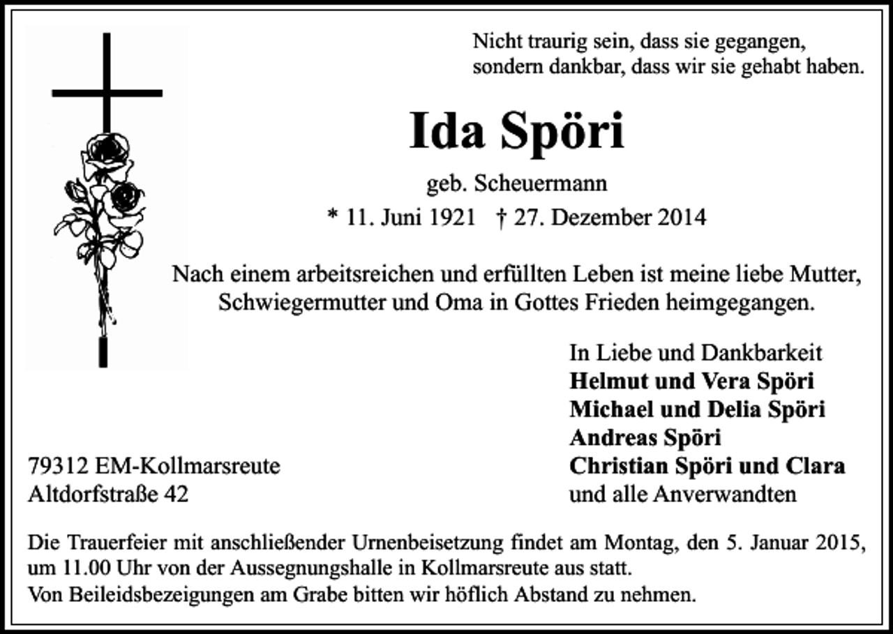 <p>Nicht traurig sein, dass sie gegangen,<br />sondern dankbar, dass wir sie gehabt haben.</p><p>Ida Spöri<br />geb. Scheuermann<br />* 11. Juni 1921 † 27. Dezember 2014<br />Nach einem arbeitsreichen und erfüllten Leben ist meine liebe Mutter,<br />Schwiegermutter und Oma in Gottes Frieden heimgegangen.</p><p>79312 EM-Kollmarsreute<br />Altdorfstraße 42</p><p>In Liebe und Dankbarkeit<br />Helmut und Vera Spöri<br />Michael und Delia Spöri<br />Andreas Spöri<br />Christian Spöri und Clara<br />und alle Anverwandten</p><p>Die Trauerfeier mit anschließender Urnenbeisetzung findet am Montag, den 5. Januar 2015,<br />um 11.00 Uhr von der Aussegnungshalle in Kollmarsreute aus statt.<br />Von Beileidsbezeigungen am Grabe bitten wir höflich Abstand zu nehmen.</p>