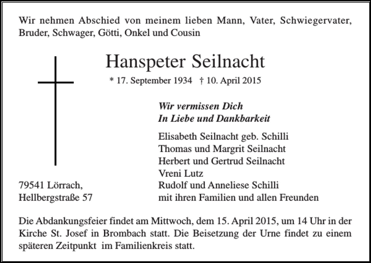 <p>Wir nehmen Abschied von meinem lieben Mann, Vater, Schwiegervater,<br />Bruder, Schwager, Götti, Onkel und Cousin</p><p>Hanspeter Seilnacht<br />* 17. September 1934 † 10. April 2015</p><p>Wir vermissen Dich<br />In Liebe und Dankbarkeit</p><p>79541 Lörrach,<br />Hellbergstraße 57</p><p>Elisabeth Seilnacht geb. Schilli<br />Thomas und Margrit Seilnacht<br />Herbert und Gertrud Seilnacht<br />Vreni Lutz<br />Rudolf und Anneliese Schilli<br />mit ihren Familien und allen Freunden</p><p>Die Abdankungsfeier findet am Mittwoch, dem 15. April 2015, um 14 Uhr in der<br />Kirche St. Josef in Brombach statt. Die Beisetzung der Urne findet zu einem<br />späteren Zeitpunkt im Familienkreis statt.</p>