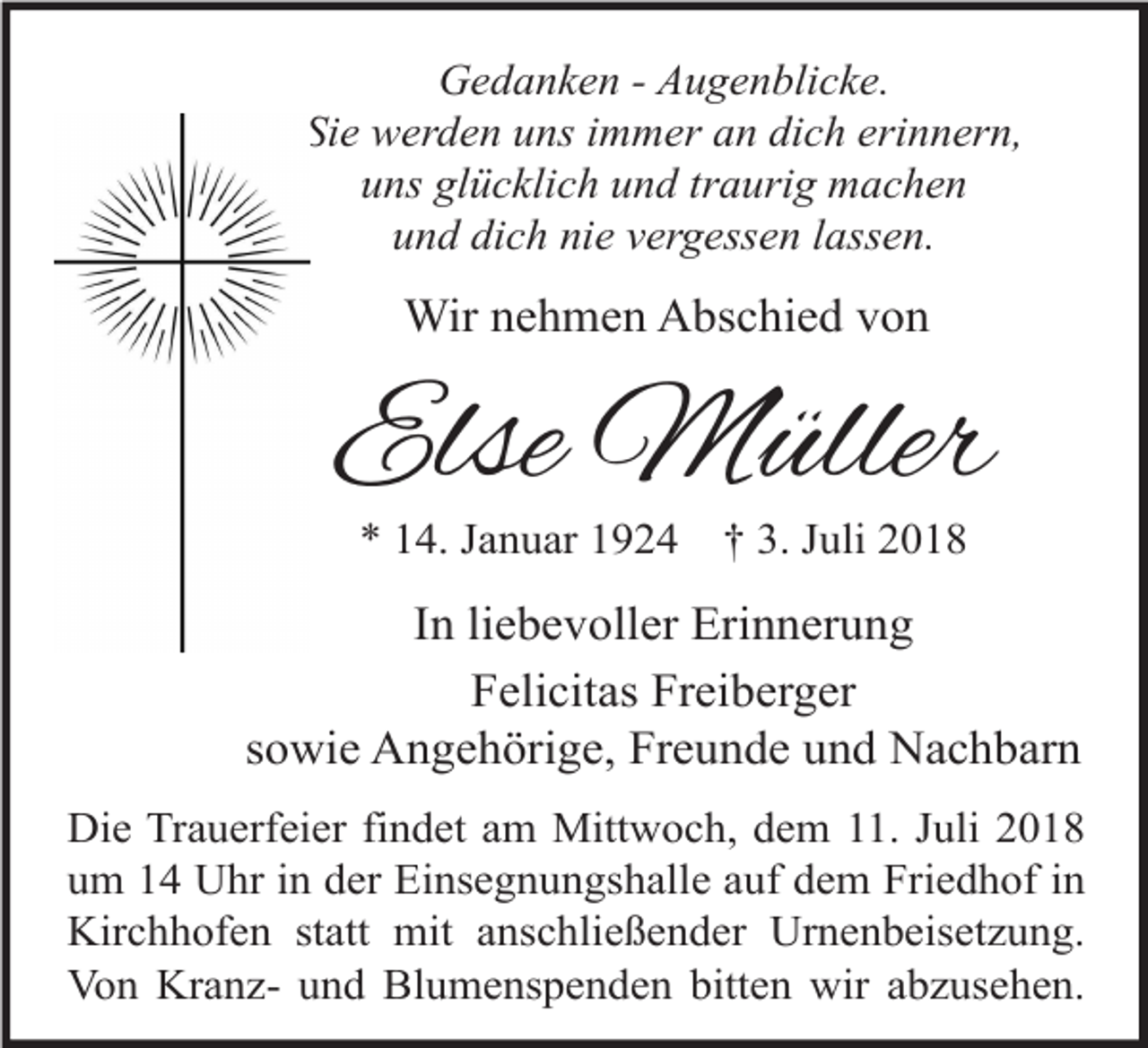 <p>Gedanken - Augenblicke.<br />Sie werden uns immer an dich erinnern,<br />uns glücklich und traurig machen<br />und dich nie vergessen lassen.</p><p>Wir nehmen Abschied von</p><p>Else Müller<br />* 14. Januar 1924</p><p>† 3. Juli 2018</p><p>In liebevoller Erinnerung<br />Felicitas Freiberger<br />sowie Angehörige, Freunde und Nachbarn<br />Die Trauerfeier findet am Mittwoch, dem 11. Juli 2018<br />um 14 Uhr in der Einsegnungshalle auf dem Friedhof in<br />Kirchhofen statt mit anschließender Urnenbeisetzung.<br />Von Kranz- und Blumenspenden bitten wir abzusehen.</p>