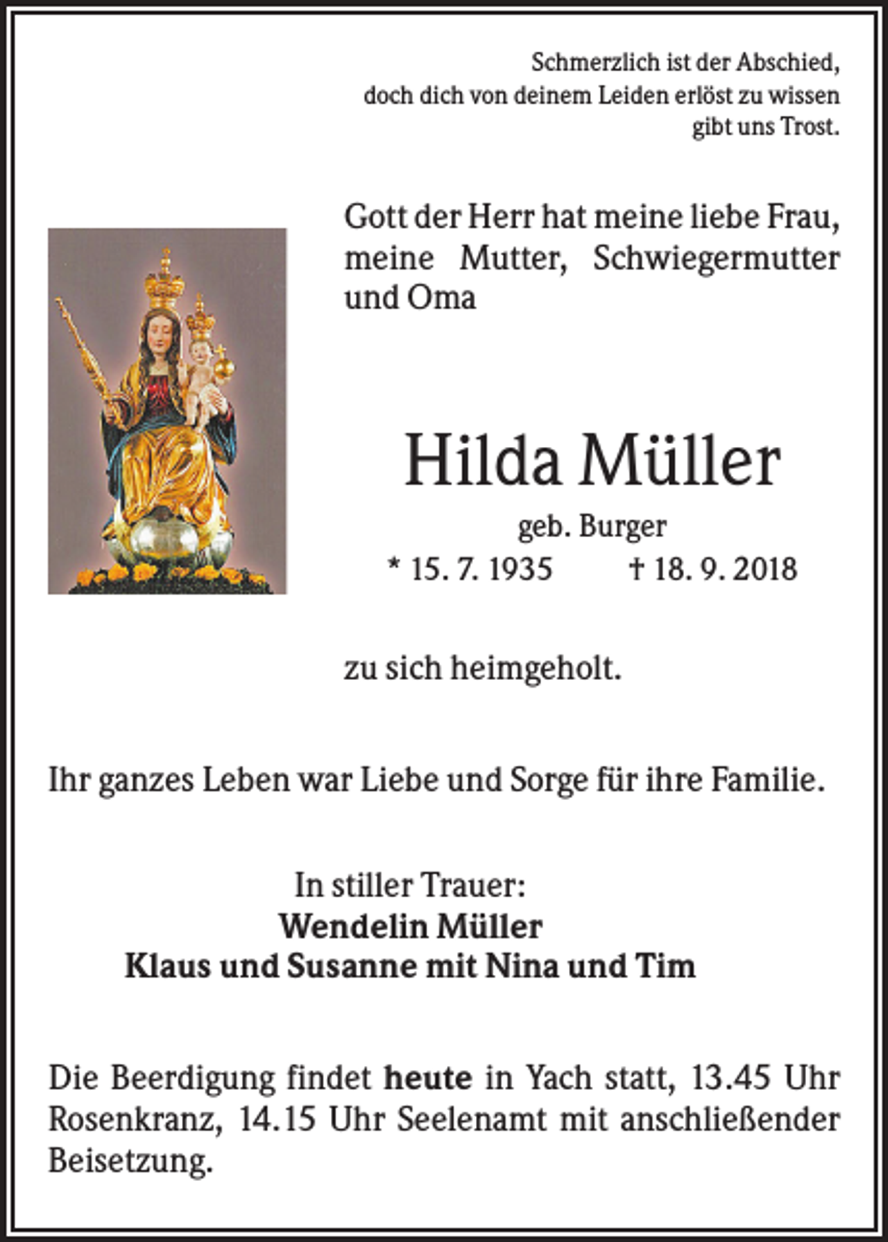 <p>Schmerzlich ist der Abschied,<br />doch dich von deinem Leiden erlöst zu wissen<br />gibt uns Trost.</p><p>Gott der Herr hat meine liebe Frau,<br />meine Mutter, Schwiegermutter<br />und Oma</p><p>Hilda Müller<br />geb. Burger<br />* 15. 7. 1935<br />† 18. 9. 2018</p><p>zu sich heimgeholt.<br />Ihr ganzes Leben war Liebe und Sorge für ihre Familie.<br />In stiller Trauer:<br />Wendelin Müller<br />Klaus und Susanne mit Nina und Tim<br />Die Beerdigung findet heute in Yach statt, 13.45 Uhr<br />Rosenkranz, 14.15 Uhr Seelenamt mit anschließender<br />Beisetzung.</p>