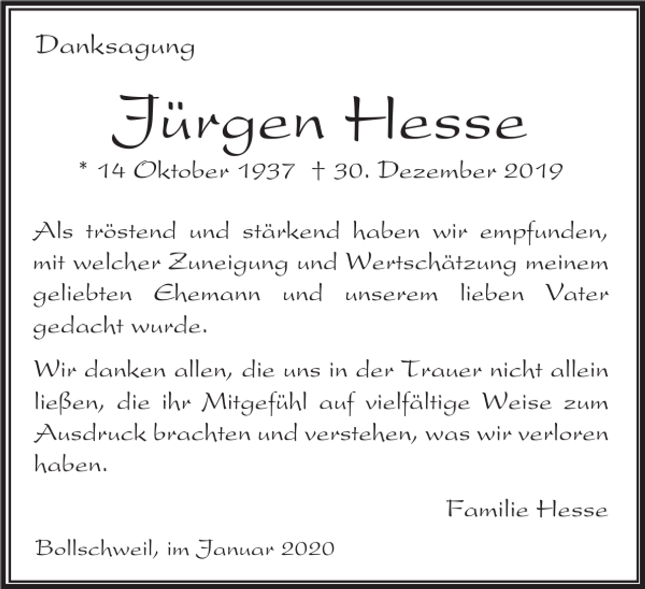 <p>Danksagung</p><p>Jürgen Hesse<br />* 14 Oktober 1937 † 30. Dezember 2019<br />Als tröstend und stärkend haben wir empfunden,<br />mit welcher Zuneigung und Wertschätzung meinem<br />geliebten Ehemann und unserem lieben Vater<br />gedacht wurde.<br />Wir danken allen, die uns in der Trauer nicht allein<br />ließen, die ihr Mitgefühl auf vielfältige Weise zum<br />Ausdruck brachten und verstehen, was wir verloren<br />haben.</p><p>Familie Hesse<br />Bollschweil, im Januar 2020</p>