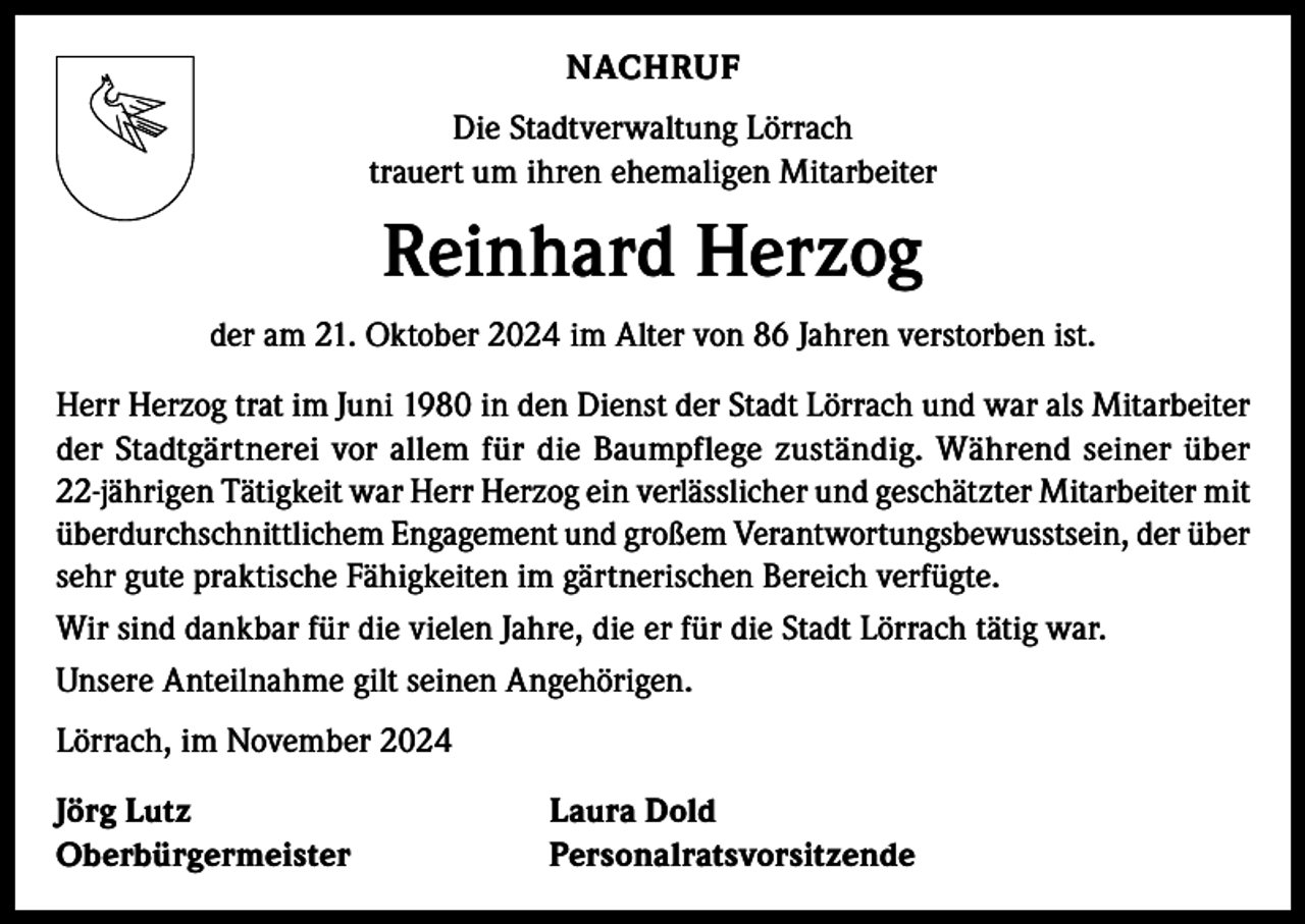 <p>NACHRUF<br />Die Stadtverwaltung Lörrach<br />trauert um ihren ehemaligen Mitarbeiter</p><p>Reinhard Herzog<br />der am 21. Oktober 2024 im Alter von 86 Jahren verstorben ist.<br />Herr Herzog trat im Juni 1980 in den Dienst der Stadt Lörrach und war als Mitarbeiter<br />der Stadtgärtnerei vor allem für die Baumpflege zuständig. Während seiner über<br />22-jährigen Tätigkeit war Herr Herzog ein verlässlicher und geschätzter Mitarbeiter mit<br />überdurchschnittlichem Engagement und großem Verantwortungsbewusstsein, der über<br />sehr gute praktische Fähigkeiten im gärtnerischen Bereich verfügte.<br />Wir sind dankbar für die vielen Jahre, die er für die Stadt Lörrach tätig war.<br />Unsere Anteilnahme gilt seinen Angehörigen.<br />Lörrach, im November 2024<br />Jörg Lutz<br />Laura Dold<br />Oberbürgermeister Personalratsvorsitzende</p>