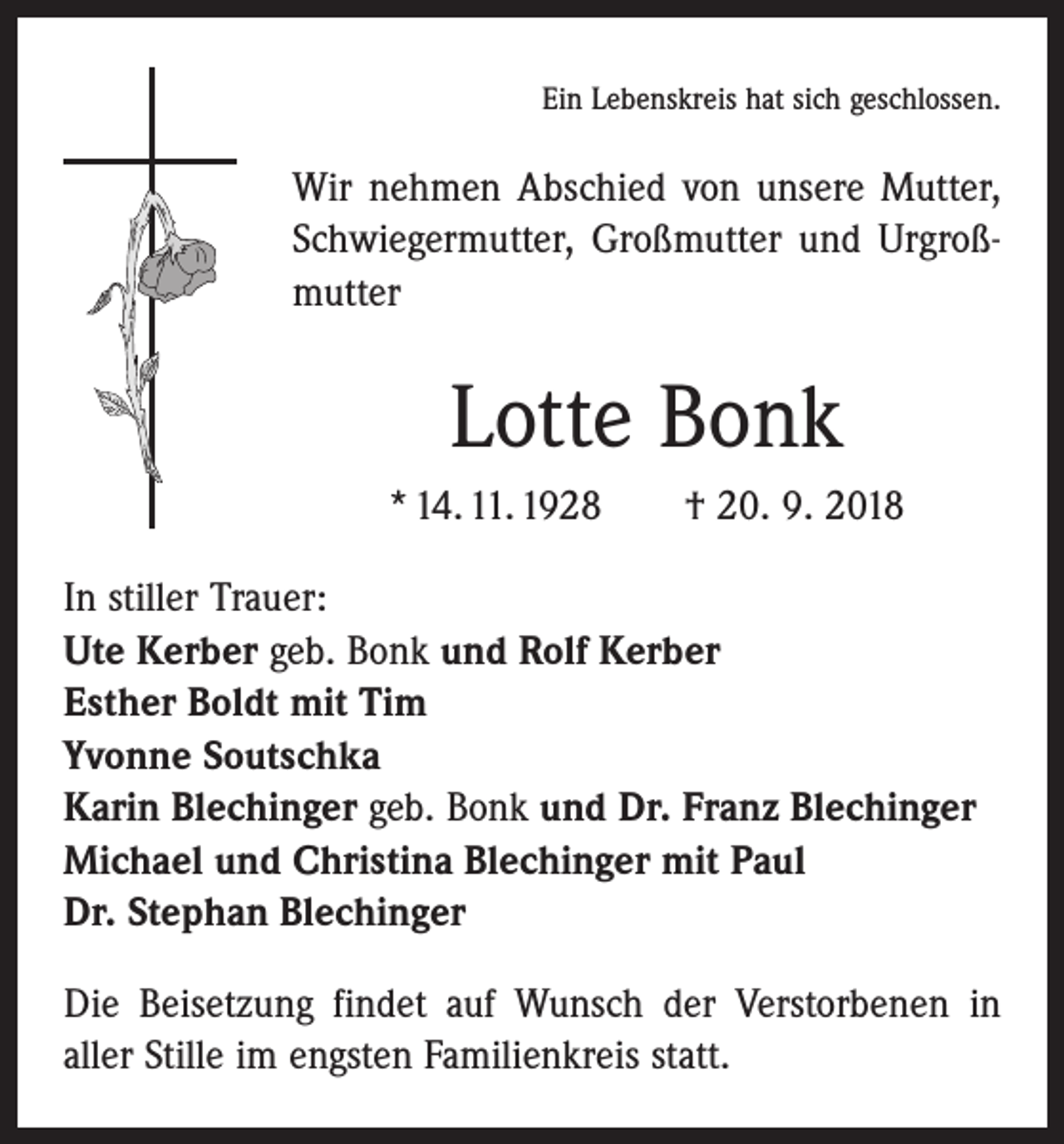 <p>Ein Lebenskreis hat sich geschlossen.</p><p>Wir nehmen Abschied von unsere Mutter,<br />Schwiegermutter, Großmutter und Urgroßmutter</p><p>Lotte Bonk<br />* 14. 11. 1928 † 20. 9. 2018<br />In stiller Trauer:<br />Ute Kerber geb. Bonk und Rolf Kerber<br />Esther Boldt mit Tim<br />Yvonne Soutschka<br />Karin Blechinger geb. Bonk und Dr. Franz Blechinger<br />Michael und Christina Blechinger mit Paul<br />Dr. Stephan Blechinger<br />Die Beisetzung findet auf Wunsch der Verstorbenen in<br />aller Stille im engsten Familienkreis statt.</p>