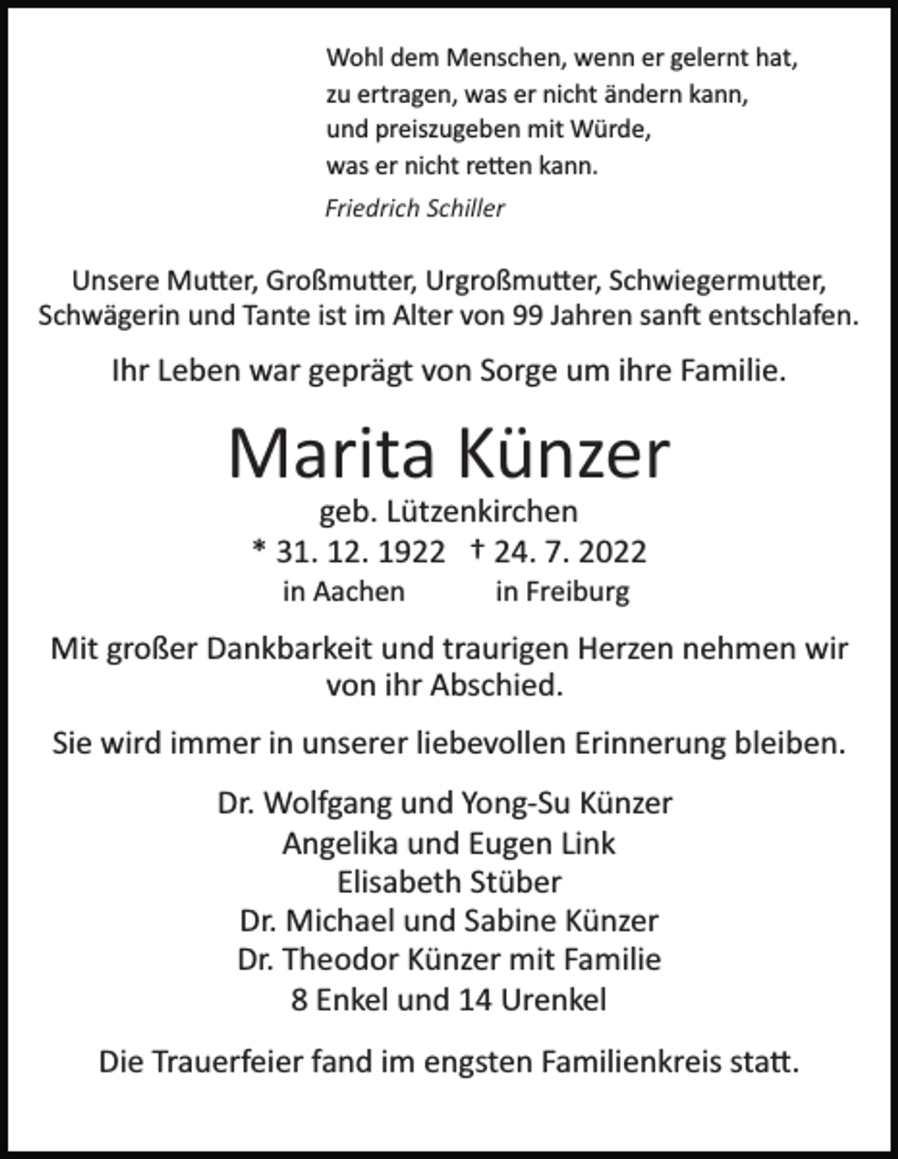 <p>Wohl dem Menschen, wenn er gelernt hat,<br />zu ertragen, was er nicht ändern kann,<br />und preiszugeben mit Würde,<br />was er nicht re�en kann.<br />Friedrich Schiller</p><p>Unsere Mu�er, Großmu�er, Urgroßmu�er, Schwiegermu�er,<br />Schwägerin und Tante ist im Alter von 99 Jahren san� entschlafen.</p><p>Ihr Leben war geprägt von Sorge um ihre Familie.</p><p>Marita Künzer<br />geb. Lützenkirchen<br />* 31. 12. 1922 † 24. 7. 2022<br />in Aachen</p><p>in Freiburg</p><p>Mit großer Dankbarkeit und traurigen Herzen nehmen wir<br />von ihr Abschied.<br />Sie wird immer in unserer liebevollen Erinnerung bleiben.<br />Dr. Wolfgang und Yong­Su Künzer<br />Angelika und Eugen Link<br />Elisabeth Stüber<br />Dr. Michael und Sabine Künzer<br />Dr. Theodor Künzer mit Familie<br />8 Enkel und 14 Urenkel<br />Die Trauerfeier fand im engsten Familienkreis sta�.</p>