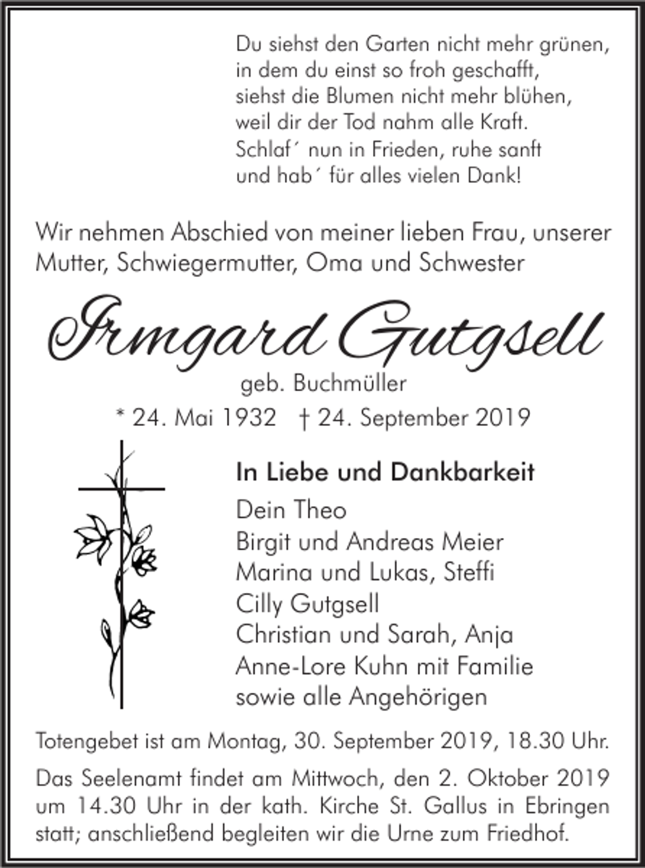 <p>Du siehst den Garten nicht mehr grünen,<br />in dem du einst so froh geschafft,<br />siehst die Blumen nicht mehr blühen,<br />weil dir der Tod nahm alle Kraft.<br />Schlaf´ nun in Frieden, ruhe sanft<br />und hab´ für alles vielen Dank!</p><p>Wir nehmen Abschied von meiner lieben Frau, unserer<br />Mutter, Schwiegermutter, Oma und Schwester</p><p>Irmgard Gutgsell<br />geb. Buchmüller<br />* 24. Mai 1932 † 24. September 2019</p><p>In Liebe und Dankbarkeit<br />Dein Theo<br />Birgit und Andreas Meier<br />Marina und Lukas, Steffi<br />Cilly Gutgsell<br />Christian und Sarah, Anja<br />Anne-Lore Kuhn mit Familie<br />sowie alle Angehörigen<br />Totengebet ist am Montag, 30. September 2019, 18.30 Uhr.</p><p>Das Seelenamt findet am Mittwoch, den 2. Oktober 2019<br />um 14.30 Uhr in der kath. Kirche St. Gallus in Ebringen<br />statt; anschließend begleiten wir die Urne zum Friedhof.</p>