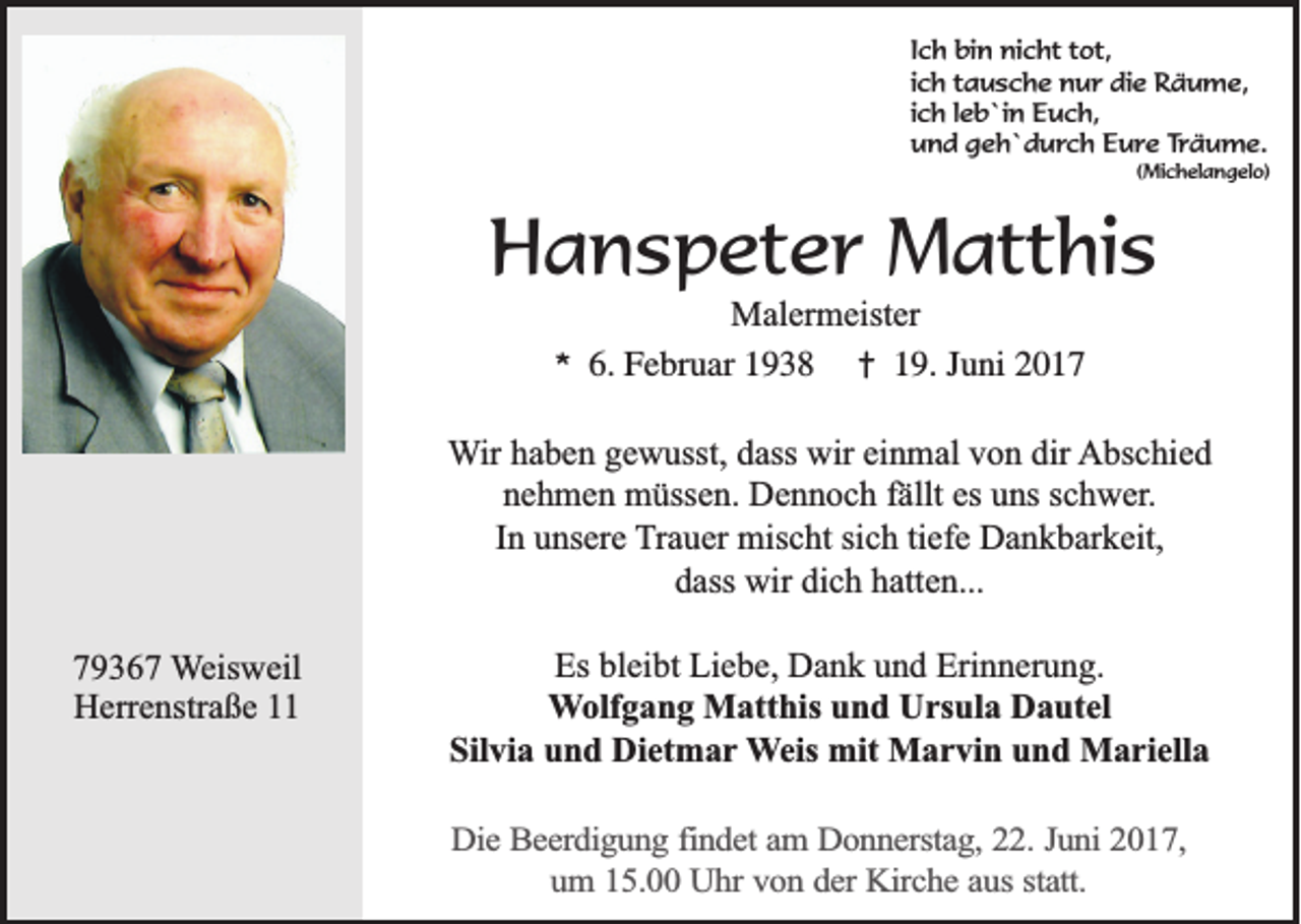 <p>Ich bin nicht tot,<br />ich tausche nur die Räume,<br />ich leb`in Euch,<br />und geh`durch Eure Träume.<br />(Michelangelo)</p><p>Hanspeter Matthis<br />*</p><p>Malermeister<br />6. Februar 1938 † 19. Juni 2017</p><p>Wir haben gewusst, dass wir einmal von dir Abschied<br />nehmen müssen. Dennoch fällt es uns schwer.<br />In unsere Trauer mischt sich tiefe Dankbarkeit,<br />dass wir dich hatten...<br />79367 Weisweil<br />Herrenstraße 11</p><p>Es bleibt Liebe, Dank und Erinnerung.<br />Wolfgang Matthis und Ursula Dautel<br />Silvia und Dietmar Weis mit Marvin und Mariella<br />Die Beerdigung findet am Donnerstag, 22. Juni 2017,<br />um 15.00 Uhr von der Kirche aus statt.</p>