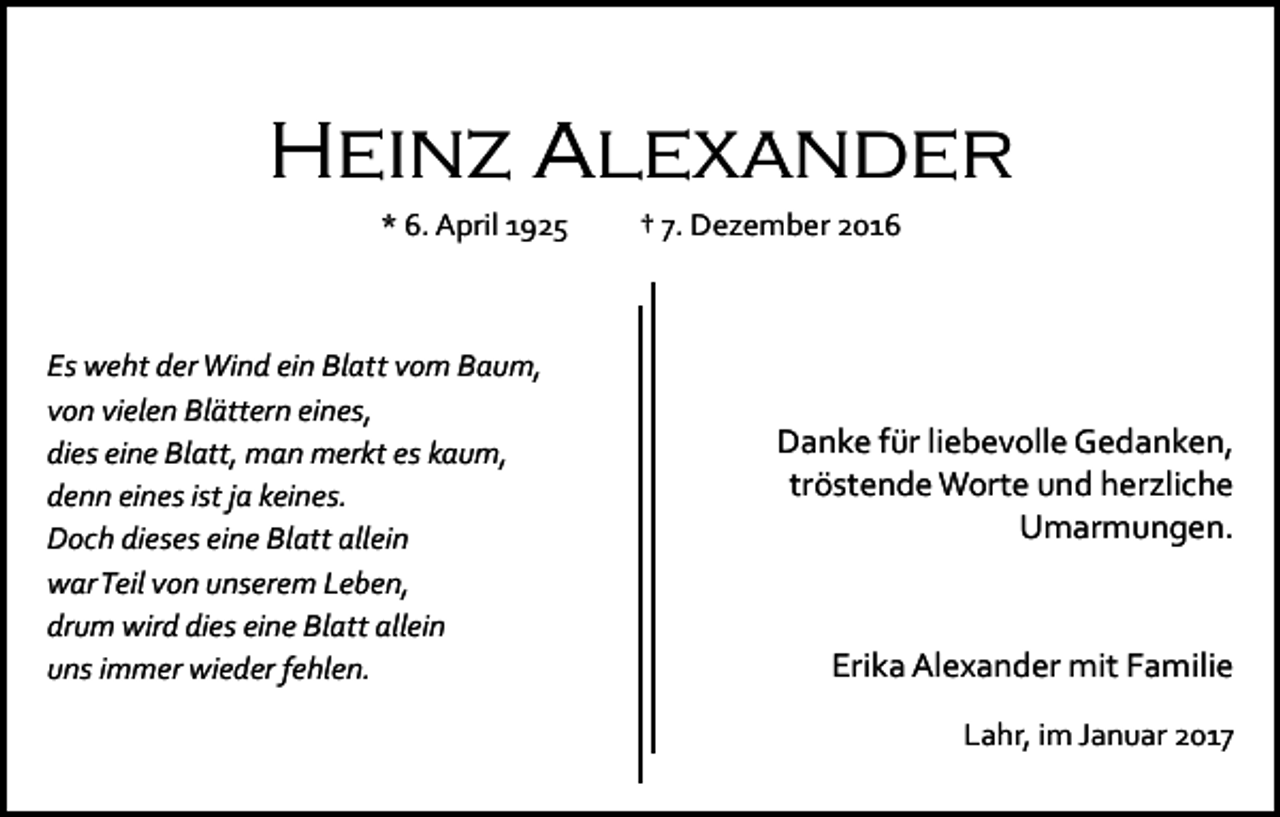 <p>Heinz Alexander<br />* 6. April 1925</p><p>Es weht der Wind ein Blatt vom Baum,<br />von vielen Blättern eines,<br />dies eine Blatt, man merkt es kaum,<br />denn eines ist ja keines.<br />Doch dieses eine Blatt allein<br />war Teil von unserem Leben,<br />drum wird dies eine Blatt allein<br />uns immer wieder fehlen.</p><p>† 7. Dezember 2016</p><p>Danke für liebevolle Gedanken,<br />tröstende Worte und herzliche<br />Umarmungen.</p><p>Erika Alexander mit Familie<br />Lahr, im Januar 2017</p>