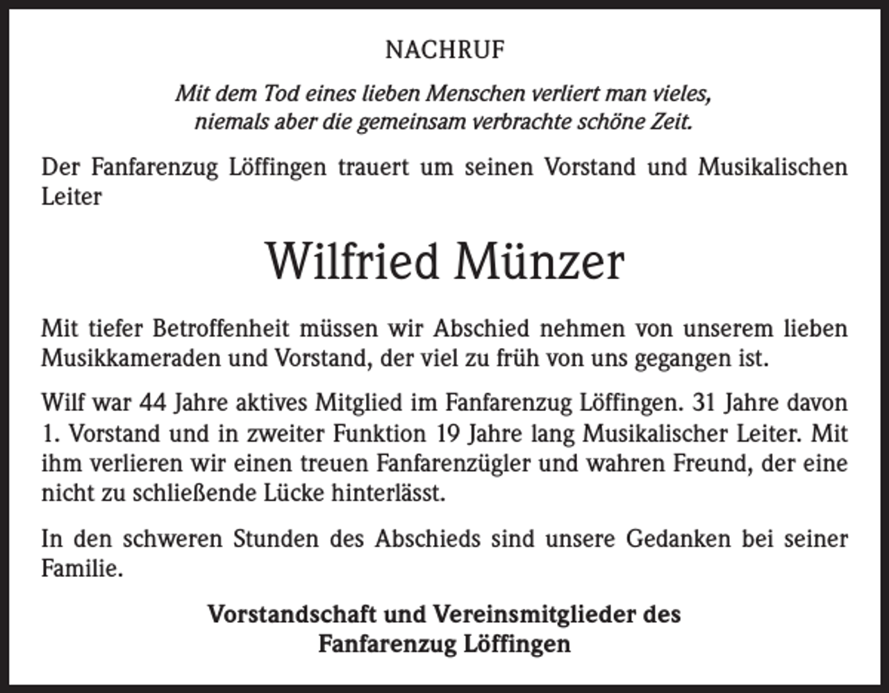 <p>NACHRUF<br />Mit dem Tod eines lieben Menschen verliert man vieles,<br />niemals aber die gemeinsam verbrachte schöne Zeit.</p><p>Der Fanfarenzug Löffingen trauert um seinen Vorstand und Musikalischen<br />­Leiter</p><p>Wilfried Münzer<br />Mit tiefer Betroffenheit müssen wir Abschied nehmen von unserem lieben<br />Musikkameraden und Vorstand, der viel zu früh von uns gegangen ist.<br />Wilf war 44 Jahre aktives Mitglied im Fanfarenzug Löffingen. 31 Jahre davon<br />1. Vorstand und in zweiter Funktion 19 Jahre lang Musikalischer Leiter. Mit<br />ihm verlieren wir einen treuen Fanfarenzügler und wahren Freund, der eine<br />nicht zu schließende Lücke hinterlässt.<br />In den schweren Stunden des Abschieds sind unsere Gedanken bei seiner<br />­Familie.<br />Vorstandschaft und Vereinsmitglieder des<br />Fanfarenzug Löffingen</p>