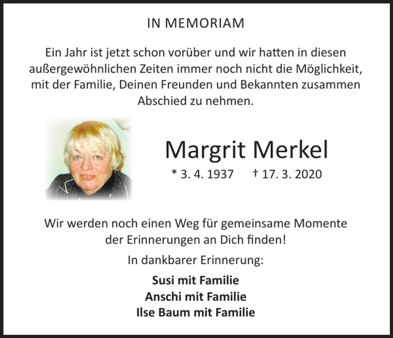 <p>IN MEMORIAM<br />Ein Jahr ist jetzt schon vorüber und wir hatten in diesen<br />außergewöhnlichen Zeiten immer noch nicht die Möglichkeit,<br />mit der Familie, Deinen Freunden und Bekannten zusammen<br />Abschied zu nehmen.</p><p>Margrit Merkel<br />* 3. 4. 1937</p><p>† 17. 3. 2020</p><p>Wir werden noch einen Weg für gemeinsame Momente<br />der Erinnerungen an Dich finden!<br />In dankbarer Erinnerung:<br />Susi mit Familie<br />Anschi mit Familie<br />Ilse Baum mit Familie</p>