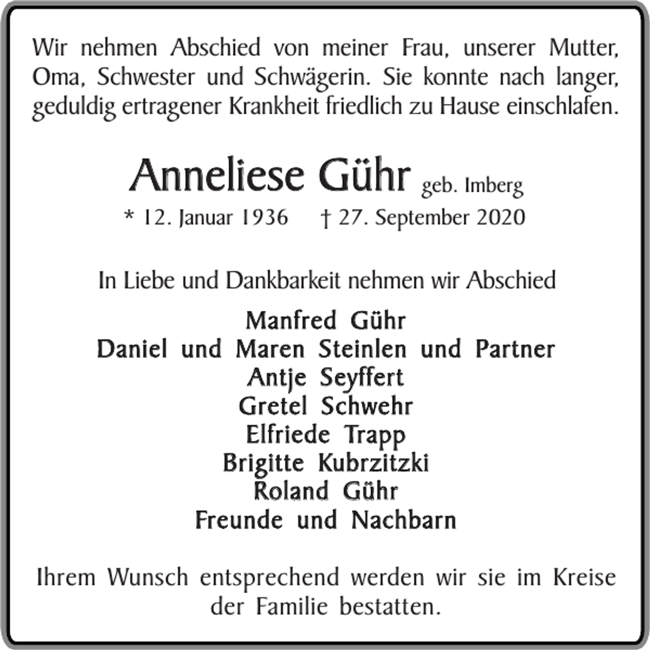 <p>Wir nehmen Abschied von meiner Frau, unserer Mutter,<br />Oma, Schwester und Schwägerin. Sie konnte nach langer,<br />geduldig ertragener Krankheit friedlich zu Hause einschlafen.</p><p>Anneliese Gühr geb. Imberg</p><p>* 12. Januar 1936</p><p>† 27. September 2020</p><p>In Liebe und Dankbarkeit nehmen wir Abschied<br />Manfred Gühr<br />Daniel und Maren Steinlen und Partner<br />Antje Seyffert<br />Gretel Schwehr<br />Elfriede Trapp<br />Brigitte Kubrzitzki<br />Roland Gühr<br />Freunde und Nachbarn<br />Ihrem Wunsch entsprechend werden wir sie im Kreise<br />der Familie bestatten.</p>