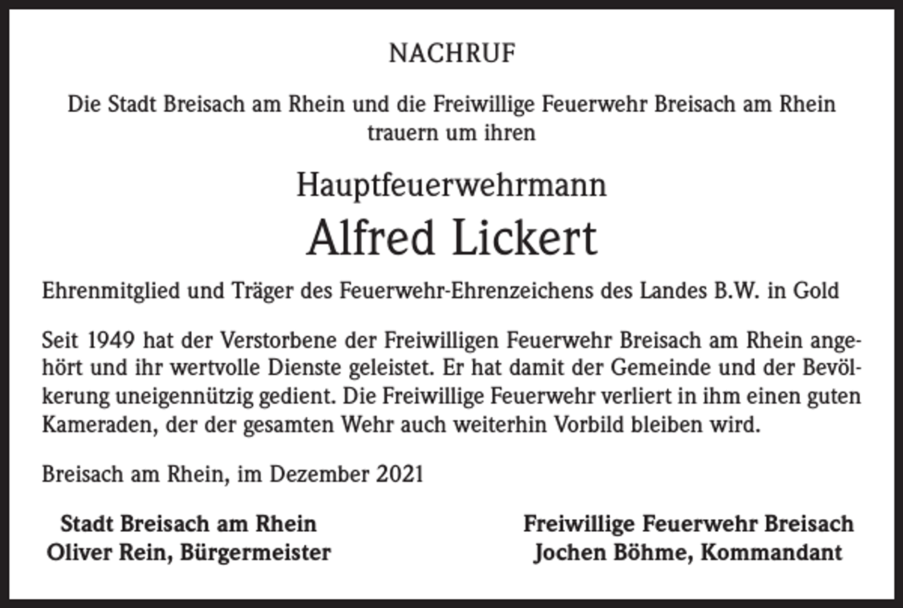 <p>NACHRUF<br />Die Stadt Breisach am Rhein und die Freiwillige Feuerwehr Breisach am Rhein<br />trauern um ihren</p><p>Hauptfeuerwehrmann</p><p>Alfred Lickert<br />Ehrenmitglied und Träger des Feuerwehr-Ehrenzeichens des Landes B.W. in Gold<br />Seit 1949 hat der Verstorbene der Freiwilligen Feuerwehr Breisach am Rhein angehört und ihr wertvolle Dienste geleistet. Er hat damit der Gemeinde und der Bevölkerung uneigennützig gedient. Die Freiwillige Feuerwehr verliert in ihm einen guten<br />Kameraden, der der gesamten Wehr auch weiterhin Vorbild bleiben wird.<br />Breisach am Rhein, im Dezember 2021<br />Stadt Breisach am Rhein<br />Oliver Rein, Bürgermeister</p><p>Freiwillige Feuerwehr Breisach<br />Jochen Böhme, Kommandant</p>