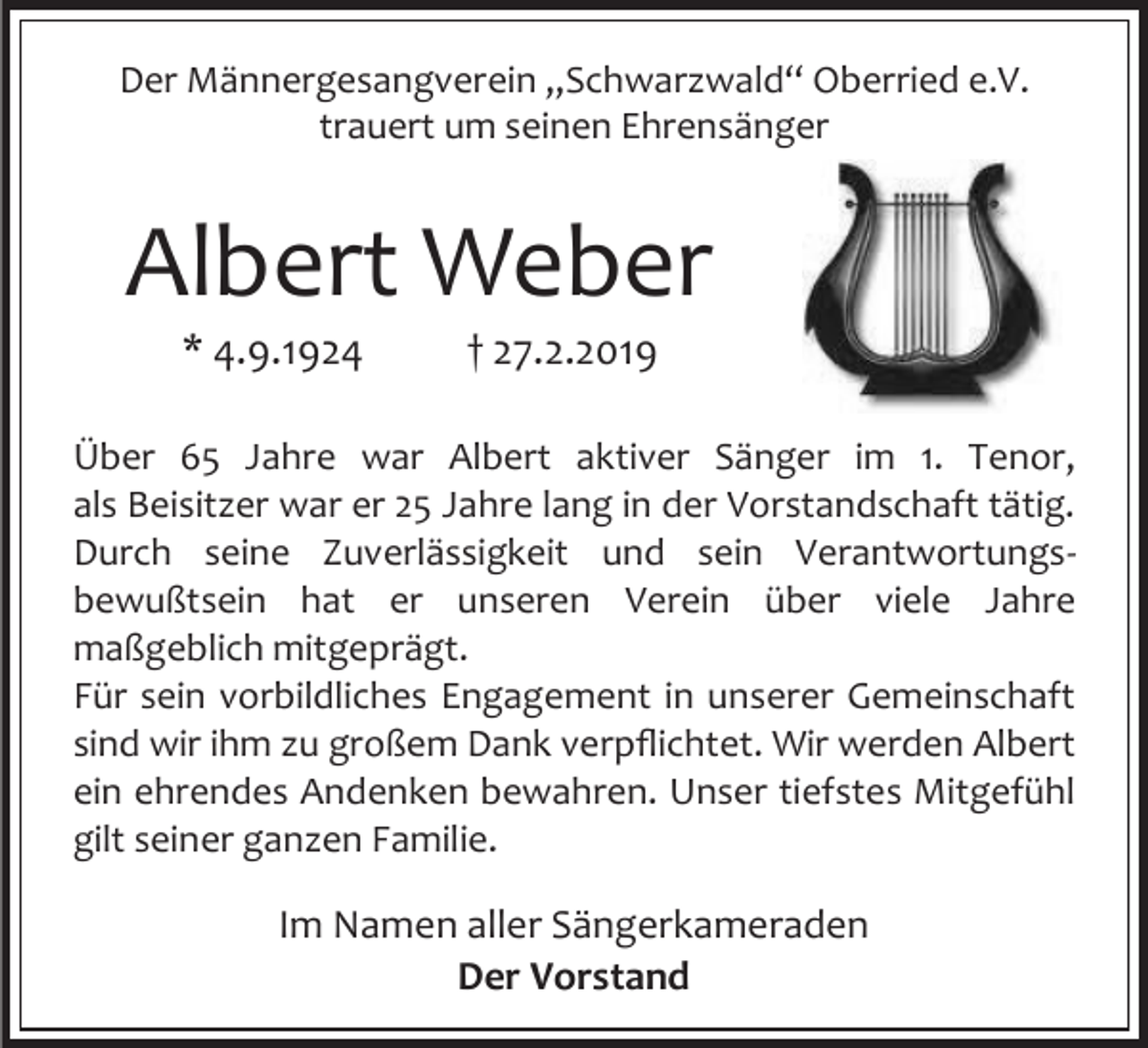 <p>Der Männergesangverein „Schwarzwald“ Oberried e.V.<br />trauert um seinen Ehrensänger</p><p>Albert Weber<br />* 4.9.1924</p><p>† 27.2.2019</p><p>Über 65 Jahre war Albert aktiver Sänger im 1. Tenor,<br />als Beisitzer war er 25 Jahre lang in der Vorstandschaft tätig.<br />Durch seine Zuverlässigkeit und sein Verantwortungsbewußtsein hat er unseren Verein über viele Jahre<br />maßgeblich mitgeprägt.<br />Für sein vorbildliches Engagement in unserer Gemeinschaft<br />sind wir ihm zu großem Dank verpflichtet. Wir werden Albert<br />ein ehrendes Andenken bewahren. Unser tiefstes Mitgefühl<br />gilt seiner ganzen Familie.</p><p>Im Namen aller Sängerkameraden<br />Der Vorstand</p>