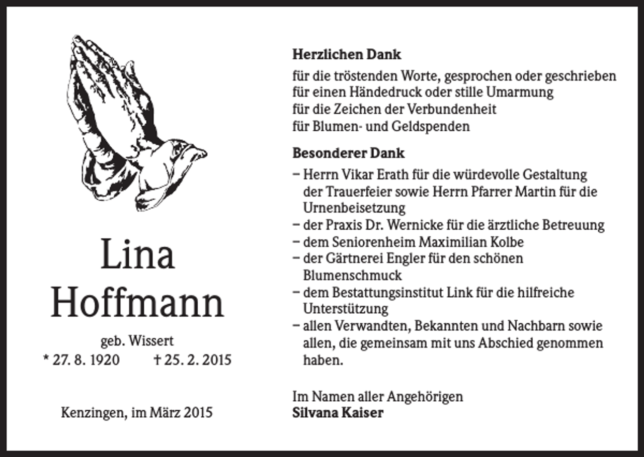 <p>Herzlichen Dank<br />für die tröstenden Worte, gesprochen oder geschrieben<br />für einen Händedruck oder stille Umarmung<br />für die Zeichen der Verbundenheit<br />für Blumen- und Geldspenden</p><p>Lina<br />Hoffmann<br />geb. Wissert<br />* 27. 8. 1920<br />† 25. 2. 2015</p><p>Kenzingen, im März 2015</p><p>Besonderer Dank<br />– Herrn Vikar Erath für die würdevolle Gestaltung<br />der Trauerfeier sowie Herrn Pfarrer Martin für die<br />Urnenbeisetzung<br />– der Praxis Dr. Wernicke für die ärztliche Betreuung<br />– dem Seniorenheim Maximilian Kolbe<br />– der Gärtnerei Engler für den schönen<br />Blumenschmuck<br />– dem Bestattungsinstitut Link für die hilfreiche<br />Unterstützung<br />– allen Verwandten, Bekannten und Nachbarn sowie<br />allen, die gemeinsam mit uns Abschied genommen<br />haben.<br />Im Namen aller Angehörigen<br />Silvana Kaiser</p>