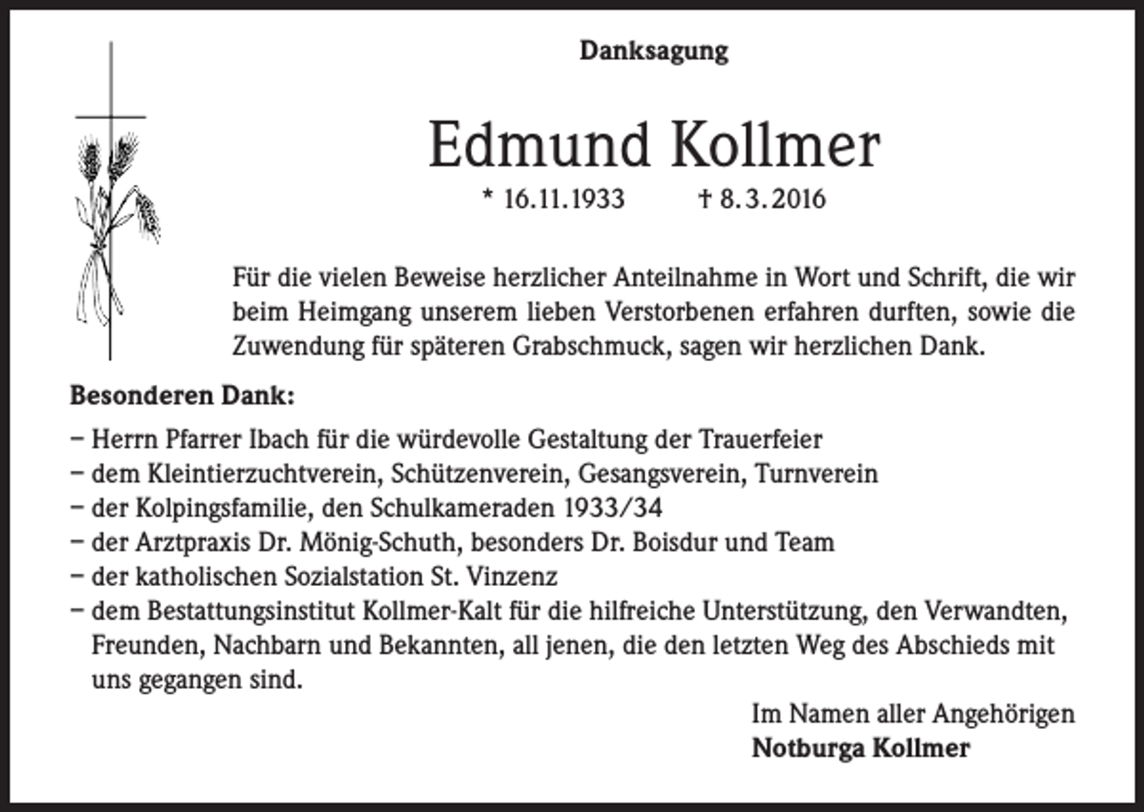 <p>Danksagung</p><p>Edmund Kollmer<br />* 16.11.1933</p><p>† 8. 3. 2016</p><p>Für die vielen Beweise herzlicher Anteilnahme in Wort und Schrift, die wir<br />beim Heimgang unserem lieben Verstorbenen erfahren durften, sowie die<br />Zuwendung für späteren Grabschmuck, sagen wir herzlichen Dank.<br />Besonderen Dank:<br />– Herrn Pfarrer Ibach für die würdevolle Gestaltung der Trauerfeier<br />– dem Kleintierzuchtverein, Schützenverein, Gesangsverein, Turnverein<br />– der Kolpingsfamilie, den Schulkameraden 1933/34<br />– der Arztpraxis Dr. Mönig-Schuth, besonders Dr. Boisdur und Team<br />– der katholischen Sozialstation St. Vinzenz<br />– dem Bestattungsinstitut Kollmer-Kalt für die hilfreiche Unterstützung, den Verwandten,<br />Freunden, Nachbarn und Bekannten, all jenen, die den letzten Weg des Abschieds mit<br />uns gegangen sind.<br />Im Namen aller Angehörigen<br />Notburga Kollmer</p>