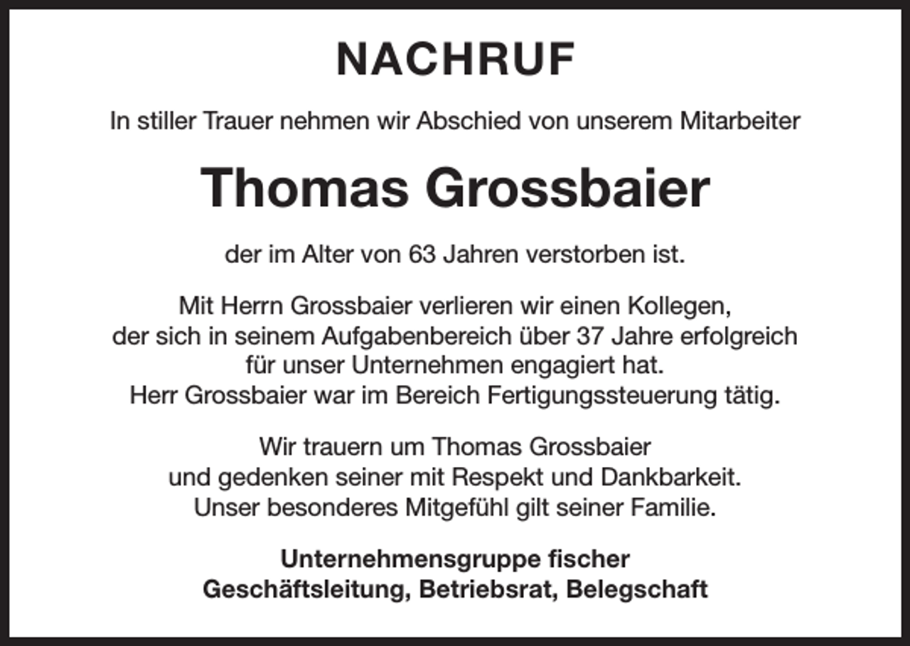 <p>NACHRUF<br />In stiller Trauer nehmen wir Abschied von unserem Mitarbeiter</p><p>Thomas Grossbaier<br />der im Alter von 63 Jahren verstorben ist.<br />Mit Herrn Grossbaier verlieren wir einen Kollegen,<br />der sich in seinem Aufgabenbereich über 37 Jahre erfolgreich<br />für unser Unternehmen engagiert hat.<br />Herr Grossbaier war im Bereich Fertigungssteuerung tätig.<br />Wir trauern um Thomas Grossbaier<br />und gedenken seiner mit Respekt und Dankbarkeit.<br />Unser besonderes Mitgefühl gilt seiner Familie.<br />Unternehmensgruppe fischer<br />Geschäftsleitung, Betriebsrat, Belegschaft</p>