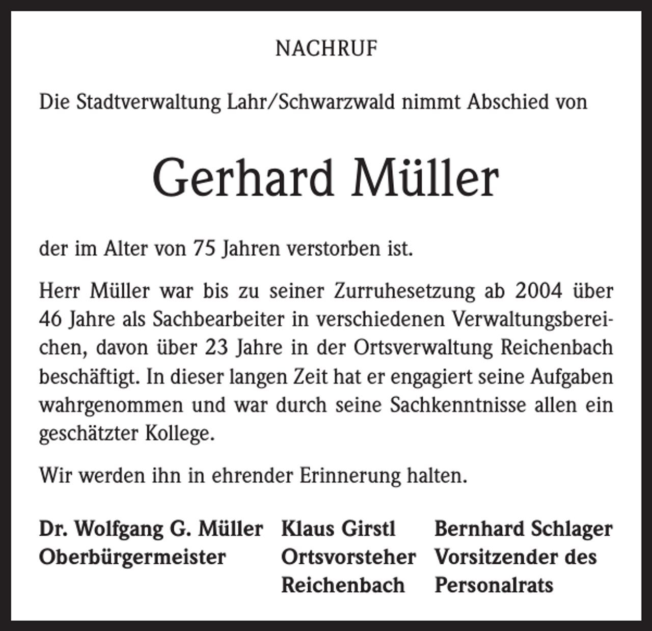 <p>NACHRUF<br />Die Stadtverwaltung Lahr/Schwarzwald nimmt Abschied von</p><p>Gerhard Müller<br />der im Alter von 75 Jahren verstorben ist.<br />Herr Müller war bis zu seiner Zurruhesetzung ab 2004 über<br />46 Jahre als Sachbearbeiter in verschiedenen Verwaltungsbereichen, davon über 23 Jahre in der Ortsverwaltung Reichenbach<br />beschäftigt. In dieser langen Zeit hat er engagiert seine Aufgaben<br />wahrgenommen und war durch seine Sachkenntnisse allen ein<br />geschätzter Kollege.<br />Wir werden ihn in ehrender Erinnerung halten.<br />Dr. Wolfgang G. Müller Klaus Girstl Bernhard Schlager<br />Oberbürgermeister<br />Ortsvorsteher Vorsitzender des</p><p>Reichenbach Personalrats</p>