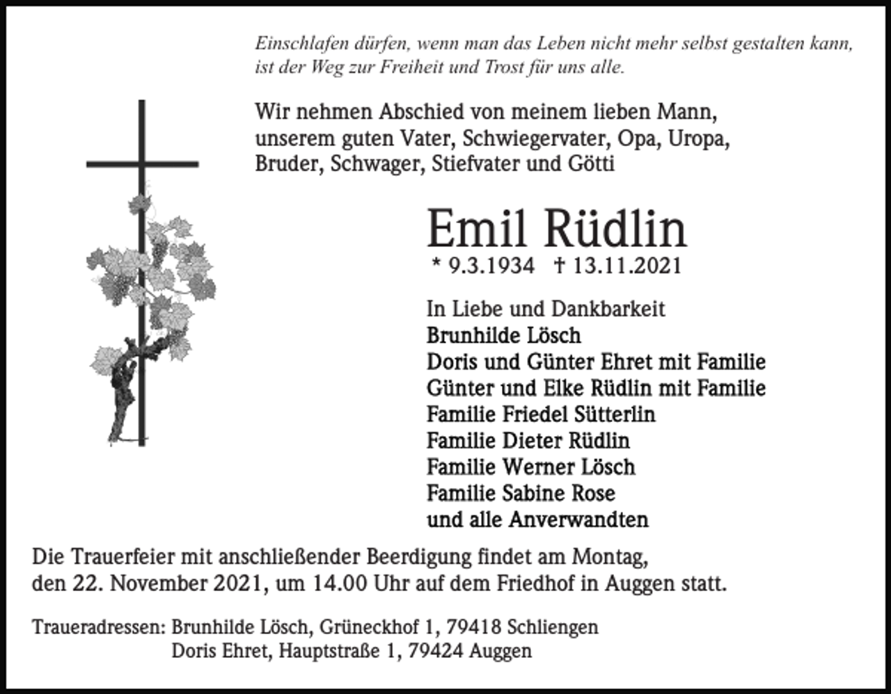 <p>Einschlafen dürfen, wenn man das Leben nicht mehr selbst gestalten kann,<br />ist der Weg zur Freiheit und Trost für uns alle.</p><p>Wir nehmen Abschied von meinem lieben Mann,<br />unserem guten Vater, Schwiegervater, Opa, Uropa,<br />Bruder, Schwager, Stiefvater und Götti</p><p>Emil Rüdlin<br />* 9.3.1934 † 13.11.2021<br />In Liebe und Dankbarkeit</p><p>Die Trauerfeier mit anschließender Beerdigung findet am Montag,<br />den 22. November 2021, um 14.00 Uhr auf dem Friedhof in Auggen statt.<br />Traueradressen: Brunhilde Lösch, Grüneckhof 1, 79418 Schliengen<br />Doris Ehret, Hauptstraße 1, 79424 Auggen</p>