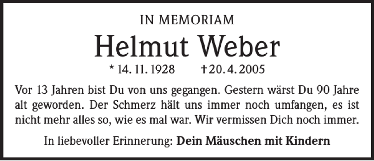 <p>IN MEMORIAM</p><p>Helmut Weber<br />* 14. 11. 1928 † 20. 4. 2005</p><p>Vor 13 Jahren bist Du von uns gegangen. Gestern wärst Du 90 Jahre<br />alt geworden. Der Schmerz hält uns immer noch umfangen, es ist<br />nicht mehr alles so, wie es mal war. Wir vermissen Dich noch immer.<br />In liebevoller Erinnerung: Dein Mäuschen mit Kindern</p>