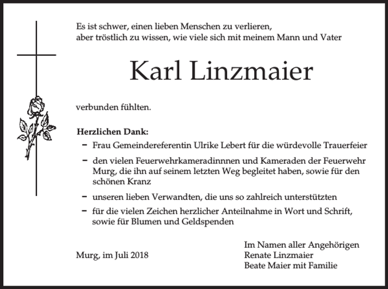 <p>Es ist schwer, einen lieben Menschen zu verlieren,<br />aber tröstlich zu wissen, wie viele sich mit meinem Mann und Vater</p><p>Karl Linzmaier<br />verbunden fühlten.<br />Herzlichen Dank:<br />D Frau Gemeindereferentin Ulrike Lebert für die würdevolle Trauerfeier<br />D den vielen Feuerwehrkameradinnnen und Kameraden der Feuerwehr<br />Murg, die ihn auf seinem letzten Weg begleitet haben, sowie für den<br />schönen Kranz<br />D unseren lieben Verwandten, die uns so zahlreich unterstützten<br />D für die vielen Zeichen herzlicher Anteilnahme in Wort und Schrift,<br />sowie für Blumen und Geldspenden</p><p>Murg, im Juli 2018</p><p>Im Namen aller Angehörigen<br />Renate Linzmaier<br />Beate Maier mit Familie</p>