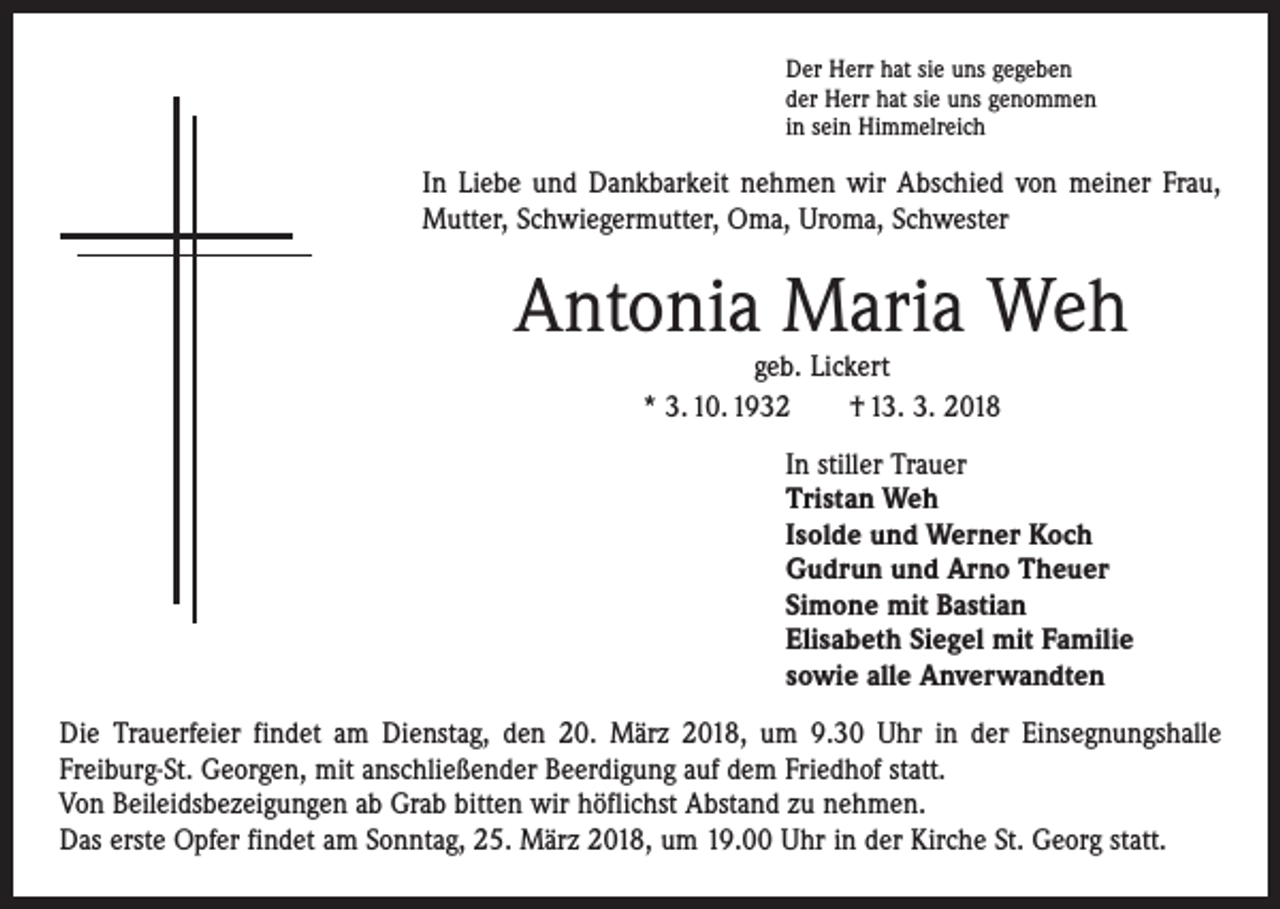 <p>Der Herr hat sie uns gegeben<br />der Herr hat sie uns genommen<br />in sein Himmelreich</p><p>In Liebe und Dankbarkeit nehmen wir Abschied von meiner Frau,<br />Mutter, Schwiegermutter, Oma, Uroma, Schwester</p><p>Antonia Maria Weh<br />geb. Lickert<br />* 3. 10. 1932 † 13. 3. 2018</p><p>In stiller Trauer<br />Tristan Weh<br />Isolde und Werner Koch<br />Gudrun und Arno Theuer<br />Simone mit Bastian<br />Elisabeth Siegel mit Familie<br />sowie alle Anverwandten<br />Die Trauerfeier findet am Dienstag, den 20. März 2018, um 9.30 Uhr in der Einsegnungshalle<br />­Freiburg-St. Georgen, mit anschließender Beerdigung auf dem Friedhof statt.<br />Von Beileidsbezeigungen ab Grab bitten wir höflichst Abstand zu nehmen.<br />Das erste Opfer findet am Sonntag, 25. März 2018, um 19.00 Uhr in der Kirche St. Georg statt.</p>