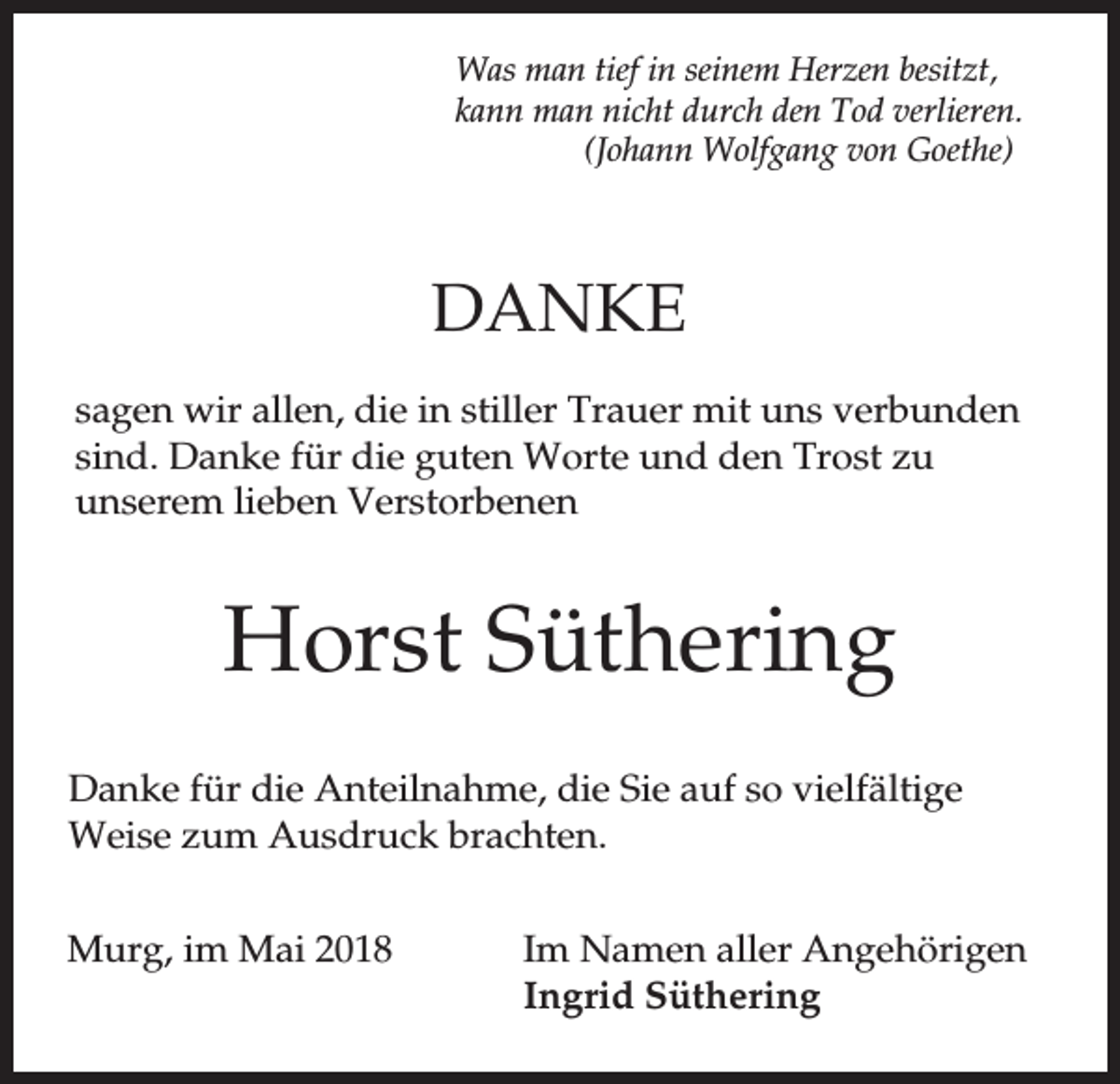 <p>Was man tief in seinem Herzen besitzt,<br />kann man nicht durch den Tod verlieren.<br />(Johann Wolfgang von Goethe)</p><p>DANKE<br />sagen wir allen, die in stiller Trauer mit uns verbunden<br />sind. Danke für die guten Worte und den Trost zu<br />unserem lieben Verstorbenen</p><p>Horst Süthering<br />Danke für die Anteilnahme, die Sie auf so vielfältige<br />Weise zum Ausdruck brachten.<br />Murg, im Mai 2018</p><p>Im Namen aller Angehörigen<br />Ingrid Süthering</p>