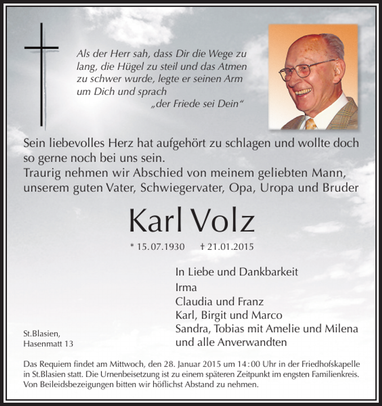 <p>Als der Herr sah, dass Dir die Wege zu<br />lang, die Hügel zu steil und das Atmen<br />zu schwer wurde, legte er seinen Arm<br />um Dich und sprach<br />„der Friede sei Dein“</p><p>Sein liebevolles Herz hat aufgehört zu schlagen und wollte doch<br />so gerne noch bei uns sein.<br />Traurig nehmen wir Abschied von meinem geliebten Mann,<br />unserem guten Vater, Schwiegervater, Opa, Uropa und Bruder</p><p>Karl Volz<br />* 15. 07.1930</p><p>St.Blasien,<br />Hasenmatt 13</p><p>† 21.01.2015</p><p>In Liebe und Dankbarkeit<br />Irma<br />Claudia und Franz<br />Karl, Birgit und Marco<br />Sandra, Tobias mit Amelie und Milena<br />und alle Anverwandten</p><p>Das Requiem findet am Mittwoch, den 28. Januar 2015 um 14 : 00 Uhr in der Friedhofskapelle<br />in St.Blasien statt. Die Urnenbeisetzung ist zu einem späteren Zeitpunkt im engsten Familienkreis.<br />Von Beileidsbezeigungen bitten wir höflichst Abstand zu nehmen.</p>