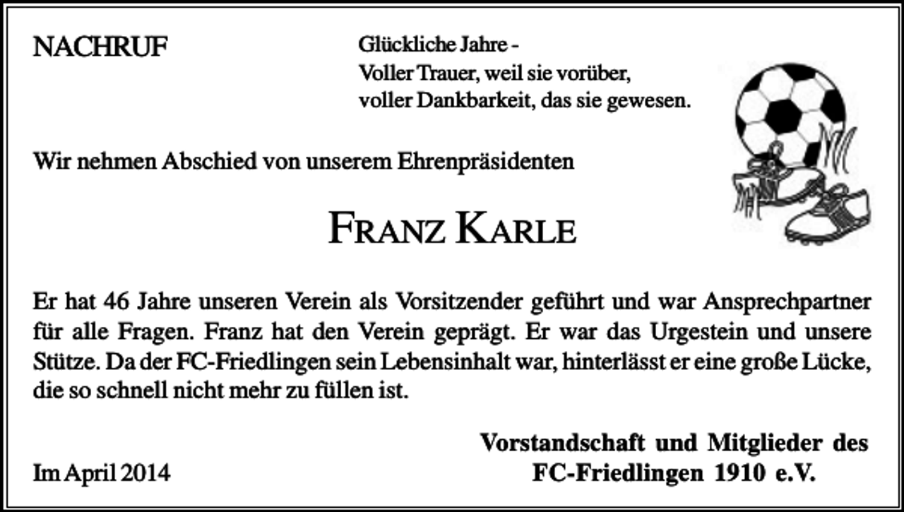 <p>NACHRUF</p><p>Glückliche Jahre Voller Trauer, weil sie vorüber,<br />voller Dankbarkeit, das sie gewesen.</p><p>Wir nehmen Abschied von unserem Ehrenpräsidenten</p><p>FRANZ KARLE<br />Er hat 46 Jahre unseren Verein als Vorsitzender geführt und war Ansprechpartner<br />für alle Fragen. Franz hat den Verein geprägt. Er war das Urgestein und unsere<br />Stütze. Da der FC-Friedlingen sein Lebensinhalt war, hinterlässt er eine große Lücke,<br />die so schnell nicht mehr zu füllen ist.<br />Im April 2014</p><p>Vorstandschaft und Mitglieder des<br />FC-Friedlingen 1910 e.V.</p>