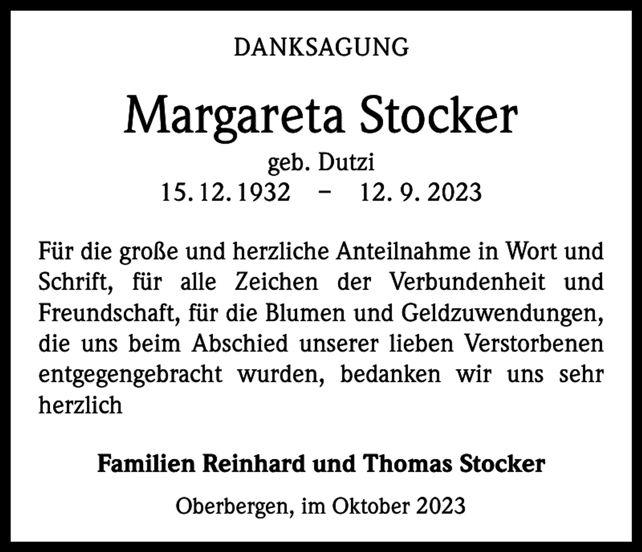 <p>DANKSAGUNG</p><p>Margareta Stocker<br />geb. Dutzi<br />15. 12. 1932 – 12. 9. 2023</p><p>Für die große und herzliche Anteilnahme in Wort und<br />Schrift, für alle Zeichen der Verbundenheit und<br />Freundschaft, für die Blumen und Geldzuwendungen,<br />die uns beim Abschied unserer lieben Verstorbenen<br />entgegengebracht wurden, bedanken wir uns sehr<br />herzlich<br />Familien Reinhard und Thomas Stocker<br />Oberbergen, im Oktober 2023</p>