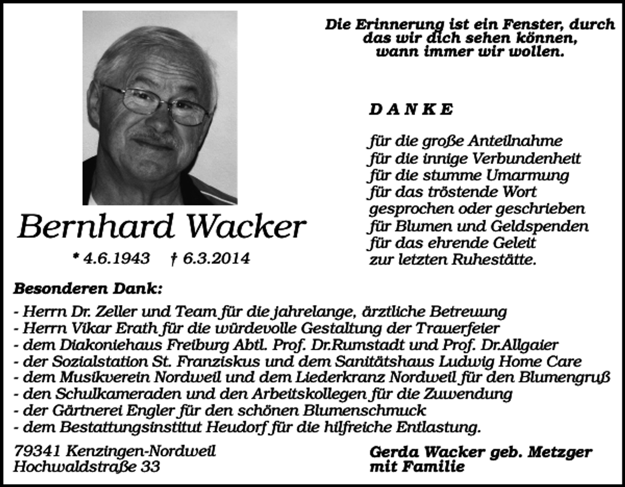 <p>Die Erinnerung ist ein Fenster, durch<br />das wir dich sehen können,<br />wann immer wir wollen.</p><p>DANKE</p><p>Bernhard Wacker<br />* 4.6.1943</p><p>† 6.3.2014</p><p>für die große Anteilnahme<br />für die innige Verbundenheit<br />für die stumme Umarmung<br />für das tröstende Wort<br />gesprochen oder geschrieben<br />für Blumen und Geldspenden<br />für das ehrende Geleit<br />zur letzten Ruhestätte.</p><p>Besonderen Dank:<br />- Herrn Dr. Zeller und Team für die jahrelange, ärztliche Betreuung<br />- Herrn Vikar Erath für die würdevolle Gestaltung der Trauerfeier<br />- dem Diakoniehaus Freiburg Abtl. Prof. Dr.Rumstadt und Prof. Dr.Allgaier<br />- der Sozialstation St. Franziskus und dem Sanitätshaus Ludwig Home Care<br />- dem Musikverein Nordweil und dem Liederkranz Nordweil für den Blumengruß<br />- den Schulkameraden und den Arbeitskollegen für die Zuwendung<br />- der Gärtnerei Engler für den schönen Blumenschmuck<br />- dem Bestattungsinstitut Heudorf für die hilfreiche Entlastung.<br />79341 Kenzingen-Nordweil<br />Hochwaldstraße 33</p><p>Gerda Wacker geb. Metzger<br />mit Familie</p>