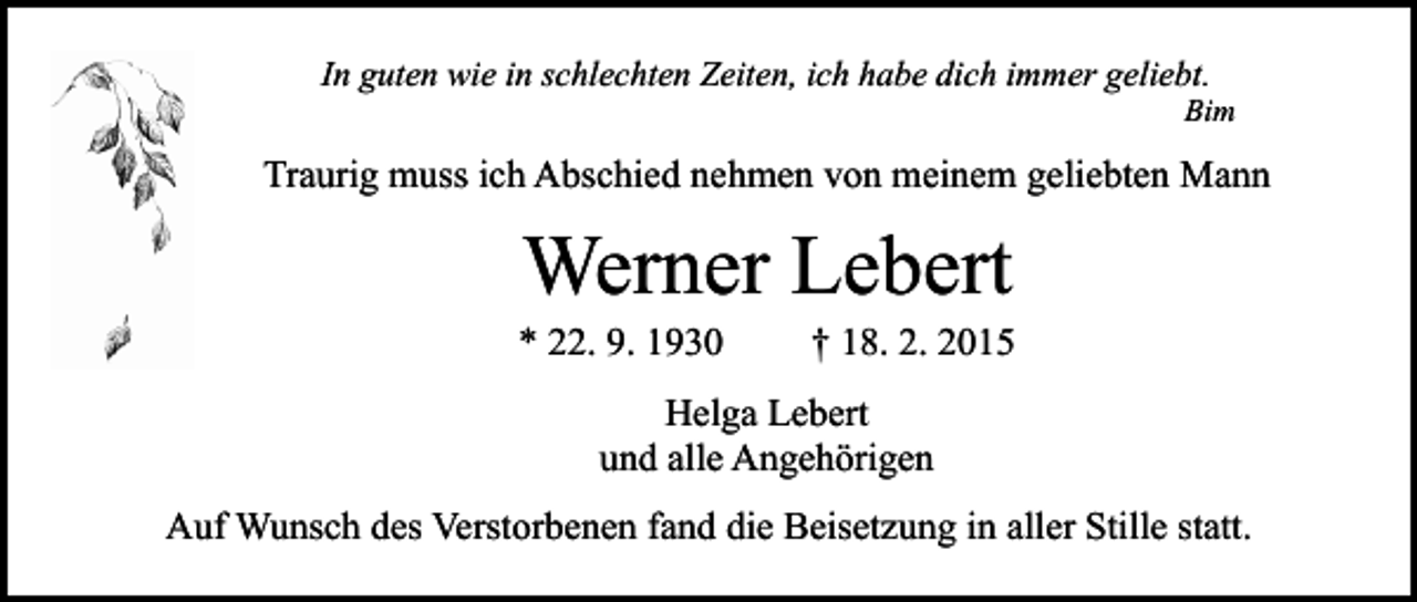 <p>In guten wie in schlechten Zeiten, ich habe dich immer geliebt.</p><p>Bim</p><p>Traurig muss ich Abschied nehmen von meinem geliebten Mann</p><p>Werner Lebert</p><p>* 22. 9. 1930</p><p>† 18. 2. 2015</p><p>Helga Lebert<br />und alle Angehörigen<br />Auf Wunsch des Verstorbenen fand die Beisetzung in aller Stille statt.</p>
