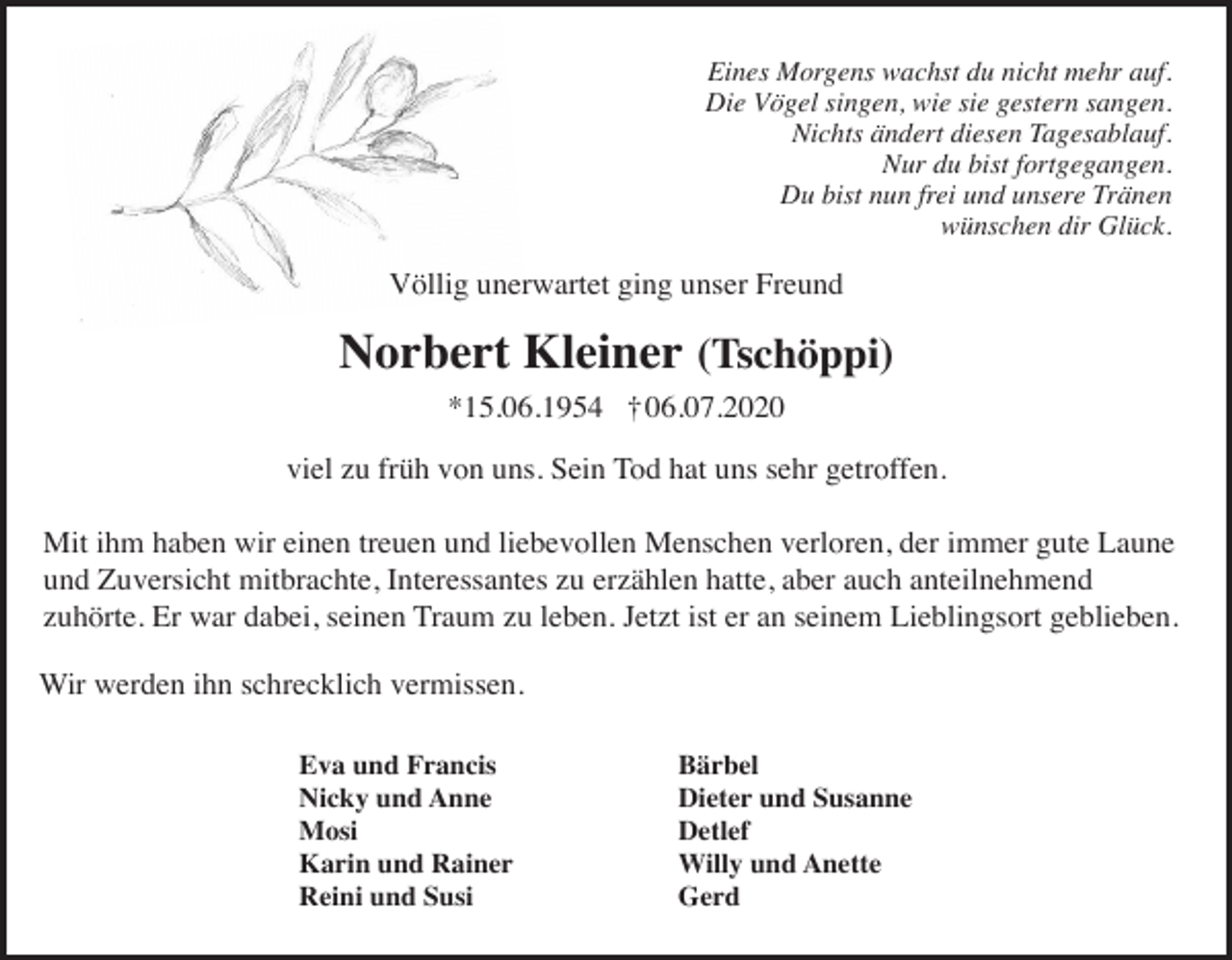 <p>Eines Morgens wachst du nicht mehr auf.<br />Die Vögel singen, wie sie gestern sangen.<br />Nichts ändert diesen Tagesablauf.<br />Nur du bist fortgegangen.<br />Du bist nun frei und unsere Tränen<br />wünschen dir Glück.</p><p>Völlig unerwartet ging unser Freund</p><p>Norbert Kleiner (Tschöppi)<br />*15.06.1954 † 06.07.2020<br />viel zu früh von uns. Sein Tod hat uns sehr getroffen.<br />Mit ihm haben wir einen treuen und liebevollen Menschen verloren, der immer gute Laune<br />und Zuversicht mitbrachte, Interessantes zu erzählen hatte, aber auch anteilnehmend<br />zuhörte. Er war dabei, seinen Traum zu leben. Jetzt ist er an seinem Lieblingsort geblieben.<br />Wir werden ihn schrecklich vermissen.<br />Eva und Francis<br />Nicky und Anne<br />Mosi<br />Karin und Rainer<br />Reini und Susi</p><p>Bärbel<br />Dieter und Susanne<br />Detlef<br />Willy und Anette<br />Gerd</p>