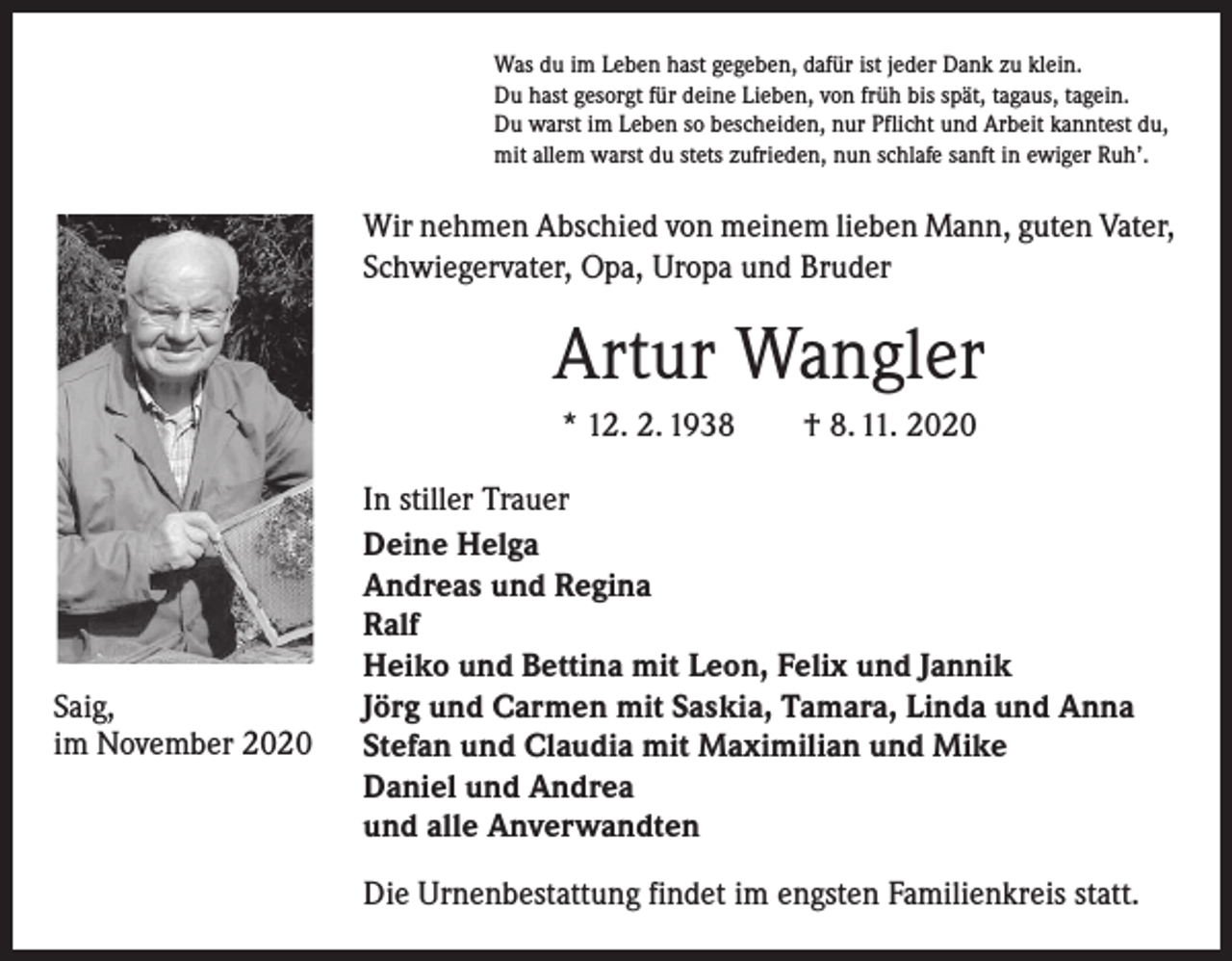 <p>Was du im Leben hast gegeben, dafür ist jeder Dank zu klein.<br />Du hast gesorgt für deine Lieben, von früh bis spät, tagaus, tagein.<br />Du warst im Leben so bescheiden, nur Pflicht und Arbeit kanntest du,<br />mit allem warst du stets zufrieden, nun schlafe sanft in ewiger Ruh’.</p><p>Wir nehmen Abschied von meinem lieben Mann, guten Vater,<br />Schwiegervater, Opa, Uropa und Bruder</p><p>Artur Wangler<br />* 12. 2. 1938 † 8. 11. 2020</p><p>Saig,<br />im November 2020</p><p>In stiller Trauer<br />Deine Helga<br />Andreas und Regina<br />Ralf<br />Heiko und Bettina mit Leon, Felix und Jannik<br />Jörg und Carmen mit Saskia, Tamara, Linda und Anna<br />Stefan und Claudia mit Maximilian und Mike<br />Daniel und Andrea<br />und alle Anverwandten<br />Die Urnenbestattung findet im engsten Familienkreis statt.</p>