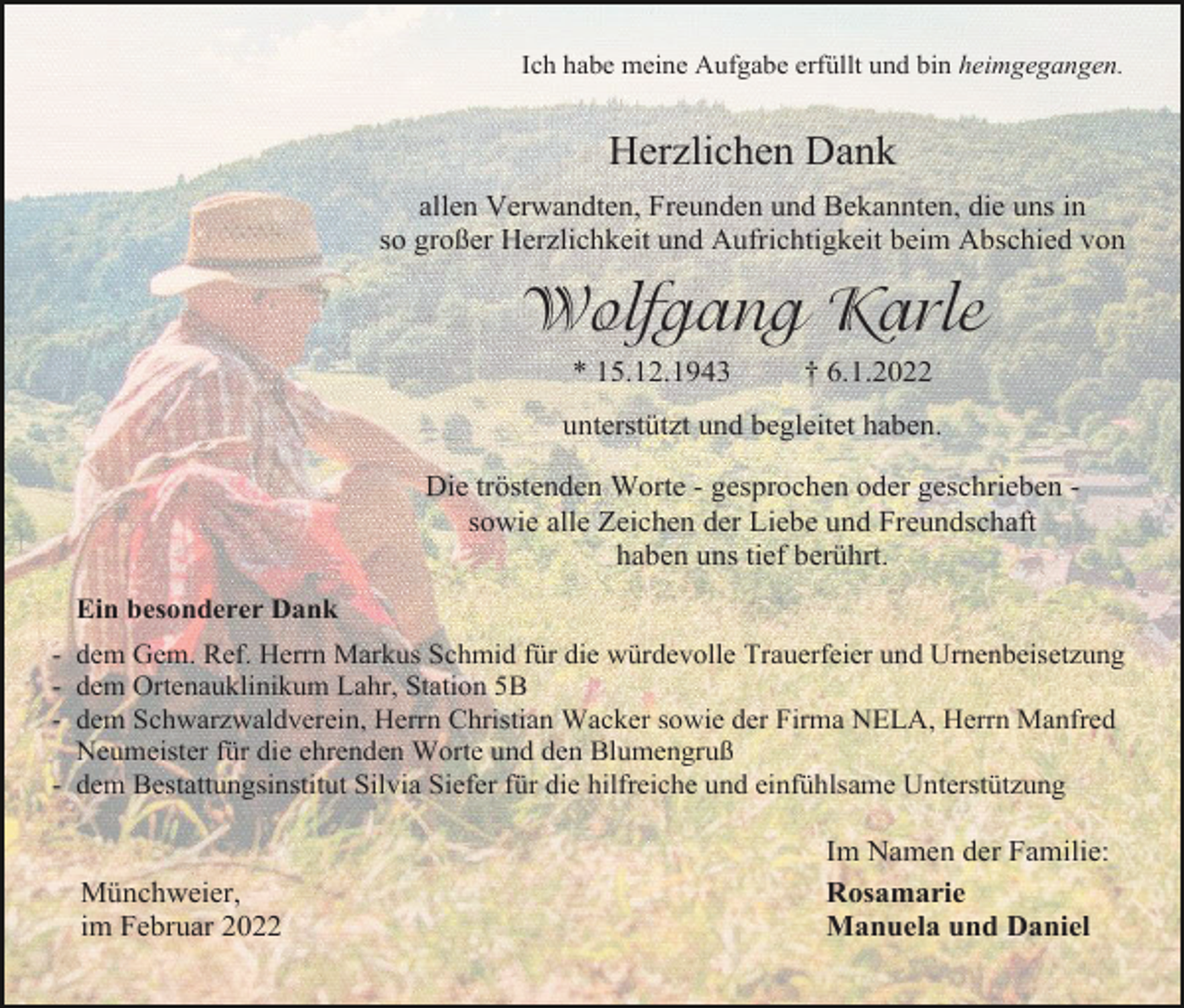 <p>Ich habe meine Aufgabe erfüllt und bin heimgegangen.</p><p>Herzlichen Dank<br />allen Verwandten, Freunden und Bekannten, die uns in<br />so großer Herzlichkeit und Aufrichtigkeit beim Abschied von</p><p>Wolfgang Karle<br />* 15.12.1943</p><p>† 6.1.2022</p><p>unterstützt und begleitet haben.<br />Die tröstenden Worte - gesprochen oder geschrieben sowie alle Zeichen der Liebe und Freundschaft<br />haben uns tief berührt.<br />Ein besonderer Dank<br />- dem Gem. Ref. Herrn Markus Schmid für die würdevolle Trauerfeier und Urnenbeisetzung<br />- dem Ortenauklinikum Lahr, Station 5B<br />- dem Schwarzwaldverein, Herrn Christian Wacker sowie der Firma NELA, Herrn Manfred<br />Neumeister für die ehrenden Worte und den Blumengruß<br />- dem Bestattungsinstitut Silvia Siefer für die hilfreiche und einfühlsame Unterstützung</p><p>Münchweier,<br />im Februar 2022</p><p>Im Namen der Familie:<br />Rosamarie<br />Manuela und Daniel</p>