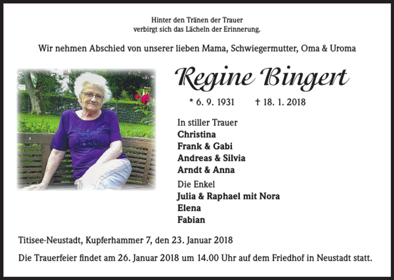 <p>Hinter den Tränen der Trauer<br />verbirgt sich das Lächeln der Erinnerung.</p><p>Wir nehmen Abschied von unserer lieben Mama, Schwiegermutter, Oma &amp; Uroma</p><p>Regine Bingert<br />* 6. 9. 1931 † 18. 1. 2018<br />In stiller Trauer<br />Christina<br />Frank &amp; Gabi<br />Andreas &amp; Silvia<br />Arndt &amp; Anna<br />Die Enkel<br />Julia &amp; Raphael mit Nora<br />Elena<br />Fabian<br />Titisee-Neustadt, Kupferhammer 7, den 23. Januar 2018<br />Die Trauerfeier findet am 26. Januar 2018 um 14.00 Uhr auf dem Friedhof in Neustadt statt.</p>