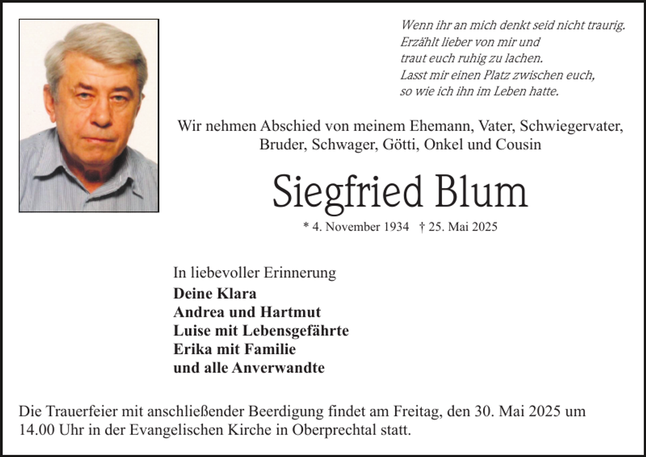 <p>Wenn ihr an mich denkt seid nicht traurig.<br />Erzählt lieber von mir und<br />traut euch ruhig zu lachen.<br />Lasst mir einen Platz zwischen euch,<br />so wie ich ihn im Leben hatte.</p><p>Wir nehmen Abschied von meinem Ehemann, Vater, Schwiegervater,<br />Bruder, Schwager, Götti, Onkel und Cousin</p><p>Siegfried Blum<br />* 4. November 1934 † 25. Mai 2025</p><p>In liebevoller Erinnerung<br />Deine Klara<br />Andrea und Hartmut<br />Luise mit Lebensgefährte<br />Erika mit Familie<br />und alle Anverwandte<br />Die Trauerfeier mit anschließender Beerdigung findet am Freitag, den 30. Mai 2025 um<br />14.00 Uhr in der Evangelischen Kirche in Oberprechtal statt.</p>