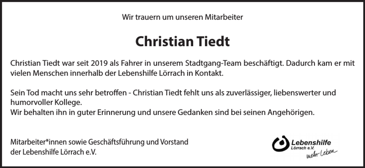 <p>Wir trauern um unseren Mitarbeiter</p><p>Christian Tiedt<br />Christian Tiedt war seit 2019 als Fahrer in unserem Stadtgang-Team beschäftigt. Dadurch kam er mit<br />vielen Menschen innerhalb der Lebenshilfe Lörrach in Kontakt.<br />Sein Tod macht uns sehr betroffen - Christian Tiedt fehlt uns als zuverlässiger, liebenswerter und<br />humorvoller Kollege.<br />Wir behalten ihn in guter Erinnerung und unsere Gedanken sind bei seinen Angehörigen.<br />Mitarbeiter*innen sowie Geschäftsführung und Vorstand<br />der Lebenshilfe Lörrach e.V.</p>