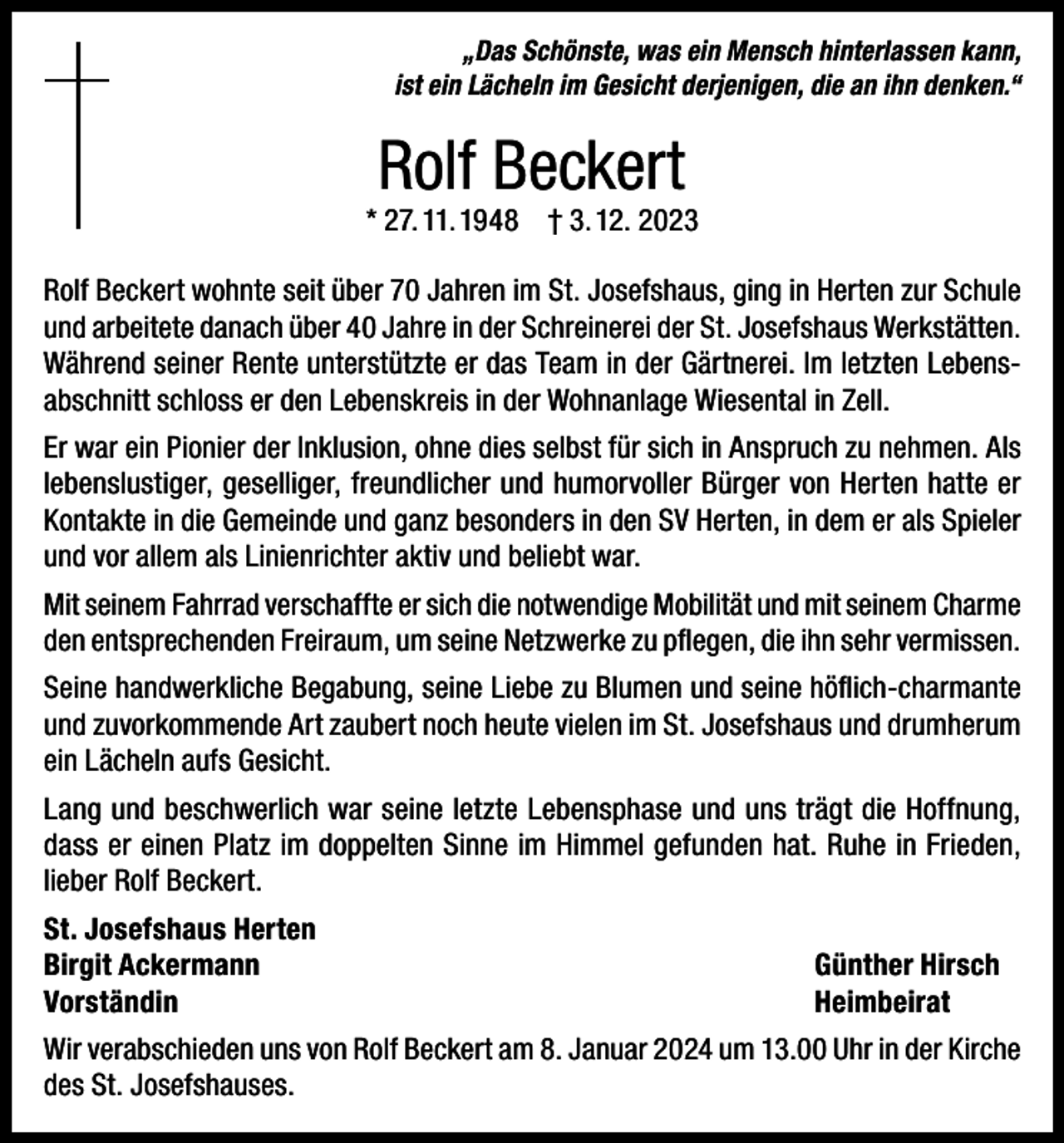 <p>„Das Schönste, was ein Mensch hinterlassen kann,<br />ist ein Lächeln im Gesicht derjenigen, die an ihn denken.“</p><p>Rolf Beckert</p><p>* 27. 11. 1948 † 3. 12. 2023<br />Rolf Beckert wohnte seit über 70 Jahren im St. Josefshaus, ging in Herten zur Schule<br />und arbeitete danach über 40 Jahre in der Schreinerei der St. Josefshaus Werkstätten.<br />Während seiner Rente unterstützte er das Team in der Gärtnerei. Im letzten Lebensabschnitt schloss er den Lebenskreis in der Wohnanlage Wiesental in Zell.<br />Er war ein Pionier der Inklusion, ohne dies selbst für sich in Anspruch zu nehmen. Als<br />lebenslustiger, geselliger, freundlicher und humorvoller Bürger von Herten hatte er<br />Kontakte in die Gemeinde und ganz besonders in den SV Herten, in dem er als Spieler<br />und vor allem als Linienrichter aktiv und beliebt war.<br />Mit seinem Fahrrad verschaffte er sich die notwendige Mobilität und mit seinem Charme<br />den entsprechenden Freiraum, um seine Netzwerke zu pflegen, die ihn sehr vermissen.<br />Seine handwerkliche Begabung, seine Liebe zu Blumen und seine höflich-charmante<br />und zuvorkommende Art zaubert noch heute vielen im St. Josefshaus und drumherum<br />ein Lächeln aufs Gesicht.<br />Lang und beschwerlich war seine letzte Lebensphase und uns trägt die Hoffnung,<br />dass er einen Platz im doppelten Sinne im Himmel gefunden hat. Ruhe in Frieden,<br />lieber Rolf Beckert.<br />St. Josefshaus Herten<br />Birgit Ackermann<br />Günther Hirsch<br />Vorständin Heimbeirat<br />Wir verabschieden uns von Rolf Beckert am 8. Januar 2024 um 13.00 Uhr in der Kirche<br />des St. Josefshauses.</p>