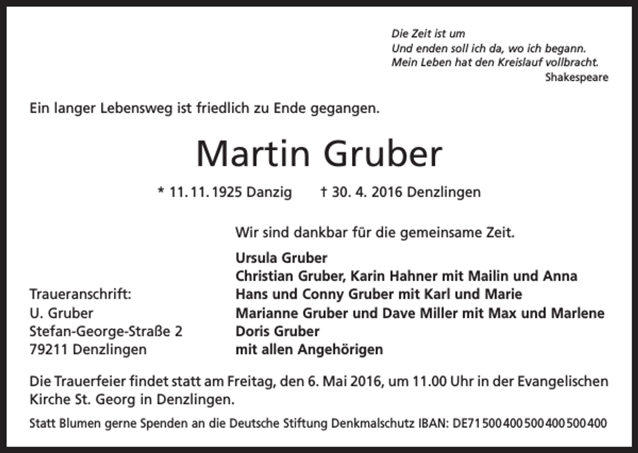 <p>Die Zeit ist um<br />Und enden soll ich da, wo ich begann.<br />Mein Leben hat den Kreislauf vollbracht.<br />Shakespeare</p><p>Ein langer Lebensweg ist friedlich zu Ende gegangen.</p><p>Martin Gruber<br />* 11. 11. 1925 Danzig † 30. 4. 2016 Denzlingen</p><p>Wir sind dankbar für die gemeinsame Zeit.</p><p>Traueranschrift:<br />U. Gruber<br />Stefan-George-Straße 2<br />79211 Denzlingen</p><p>Ursula Gruber<br />Christian Gruber, Karin Hahner mit Mailin und Anna<br />Hans und Conny Gruber mit Karl und Marie<br />Marianne Gruber und Dave Miller mit Max und Marlene<br />Doris Gruber<br />mit allen Angehörigen</p><p>Die Trauerfeier findet statt am Freitag, den 6. Mai 2016, um 11.00 Uhr in der ­Evangelischen<br />Kirche St. Georg in Denzlingen.<br />Statt Blumen gerne Spenden an die Deutsche Stiftung Denkmalschutz IBAN: DE71 500 400 500 400 500 400</p>