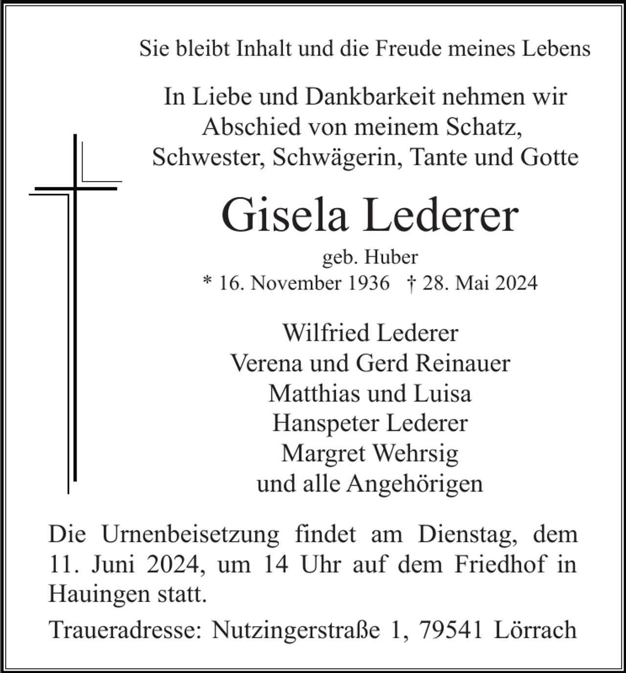 <p>Sie bleibt Inhalt und die Freude meines Lebens</p><p>In Liebe und Dankbarkeit nehmen wir<br />Abschied von meinem Schatz,<br />Schwester, Schwägerin, Tante und Gotte</p><p>Gisela Lederer<br />geb. Huber<br />* 16. November 1936 † 28. Mai 2024</p><p>Wilfried Lederer<br />Verena und Gerd Reinauer<br />Matthias und Luisa<br />Hanspeter Lederer<br />Margret Wehrsig<br />und alle Angehörigen<br />Die Urnenbeisetzung findet am Dienstag, dem<br />11. Juni 2024, um 14 Uhr auf dem Friedhof in<br />Hauingen statt.<br />Traueradresse: Nutzingerstraße 1, 79541 Lörrach</p>