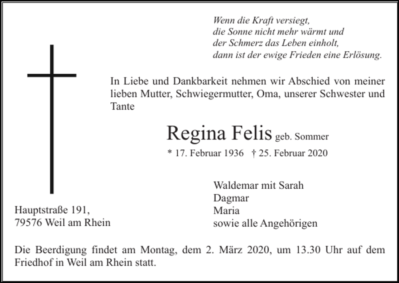 <p>Wenn die Kraft versiegt,<br />die Sonne nicht mehr wärmt und<br />der Schmerz das Leben einholt,<br />dann ist der ewige Frieden eine Erlösung.</p><p>In Liebe und Dankbarkeit nehmen wir Abschied von meiner<br />lieben Mutter, Schwiegermutter, Oma, unserer Schwester und<br />Tante</p><p>Regina Felis geb. Sommer<br />* 17. Februar 1936 † 25. Februar 2020</p><p>Hauptstraße 191,<br />79576 Weil am Rhein</p><p>Waldemar mit Sarah<br />Dagmar<br />Maria<br />sowie alle Angehörigen</p><p>Die Beerdigung findet am Montag, dem 2. März 2020, um 13.30 Uhr auf dem<br />Friedhof in Weil am Rhein statt.</p>
