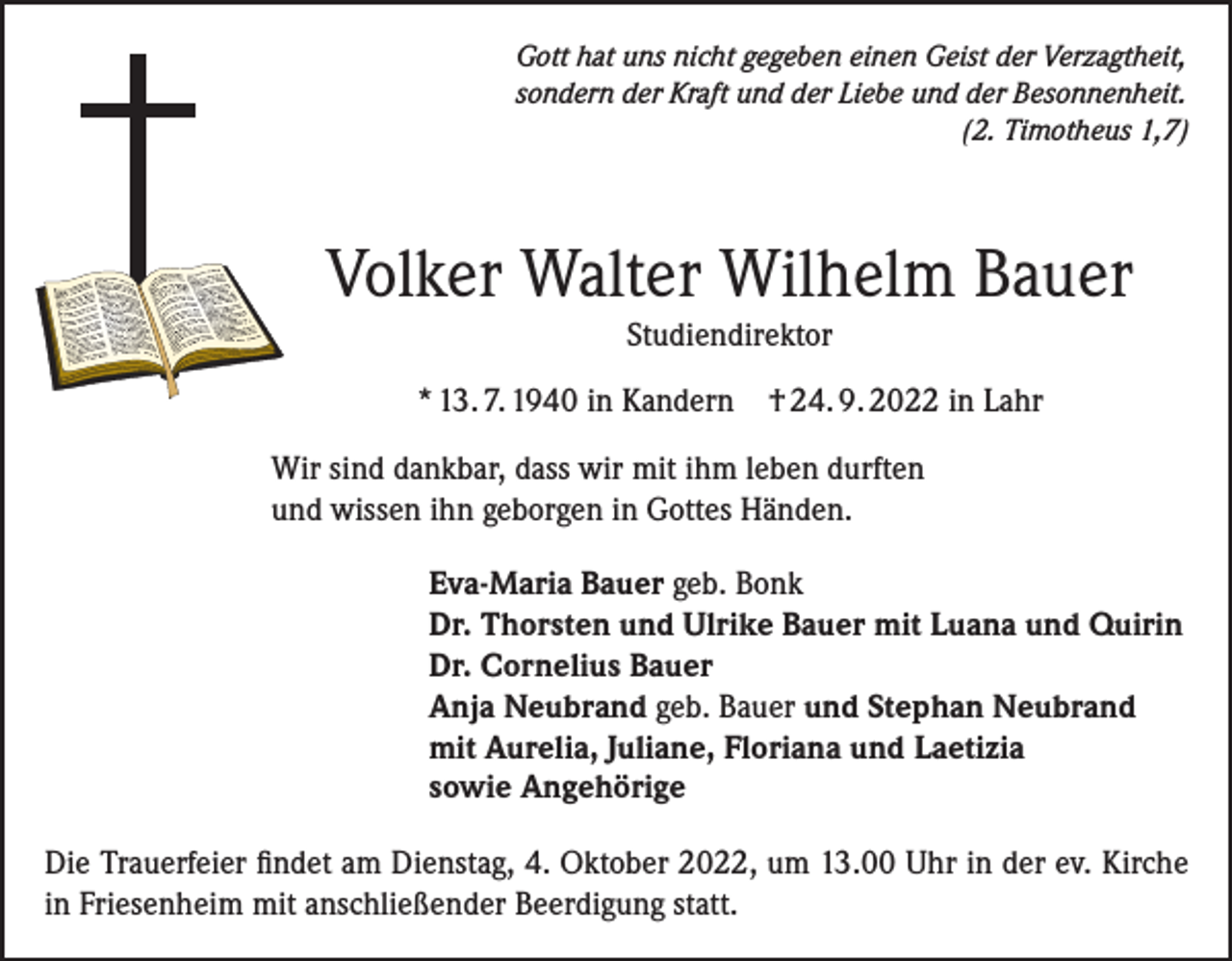 <p>Gott hat uns nicht gegeben einen Geist der Verzagtheit,<br />sondern der Kraft und der Liebe und der Besonnenheit.</p><p>(2. Timotheus 1,7)</p><p>Volker Walter Wilhelm Bauer<br />Studiendirektor<br />* 13. 7. 1940 in Kandern</p><p>† 24. 9. 2022 in Lahr</p><p>Wir sind dankbar, dass wir mit ihm leben durften<br />und wissen ihn geborgen in Gottes Händen.<br />Eva-Maria Bauer geb. Bonk<br />Dr. Thorsten und Ulrike Bauer mit Luana und Quirin<br />Dr. Cornelius Bauer<br />Anja Neubrand geb. Bauer und Stephan Neubrand<br />mit Aurelia, Juliane, Floriana und Laetizia<br />sowie Angehörige<br />Die Trauerfeier findet am Dienstag, 4. Oktober 2022, um 13.00 Uhr in der ev. Kirche<br />in Friesenheim mit anschließender Beerdigung statt.</p>