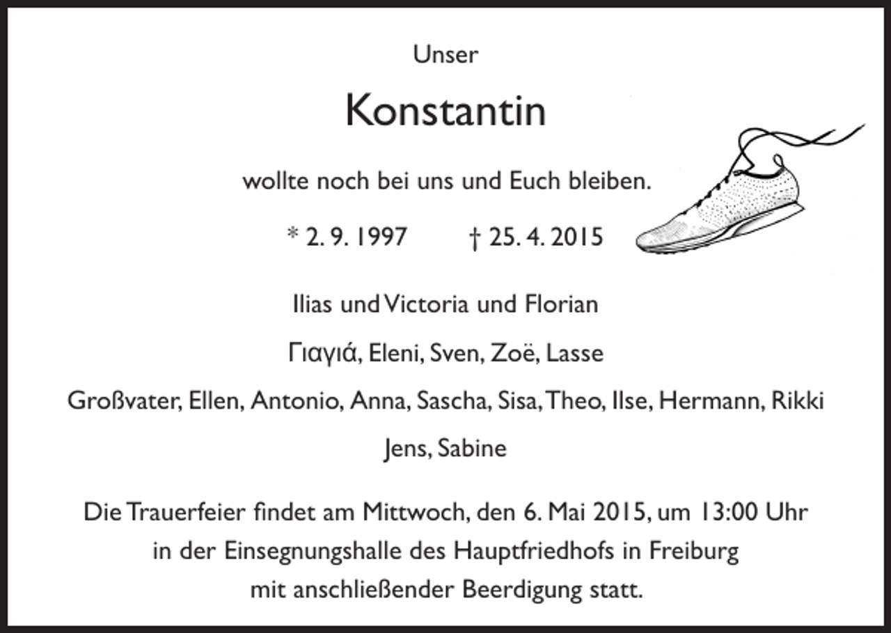 <p>Unser</p><p>Konstantin<br />wollte noch bei uns und Euch bleiben.<br />* 2. 9. 1997 † 25. 4. 2015<br />Ilias und Victoria und Florian<br />Γιαγιά, Eleni, Sven, Zoë, Lasse<br />Großvater, Ellen, Antonio, Anna, Sascha, Sisa, Theo, Ilse, Hermann, Rikki<br />Jens, Sabine<br />Die Trauerfeier findet am Mittwoch, den 6. Mai 2015, um 13:00 Uhr<br />in der Einsegnungshalle des Hauptfriedhofs in Freiburg<br />mit anschließender Beerdigung statt.</p>