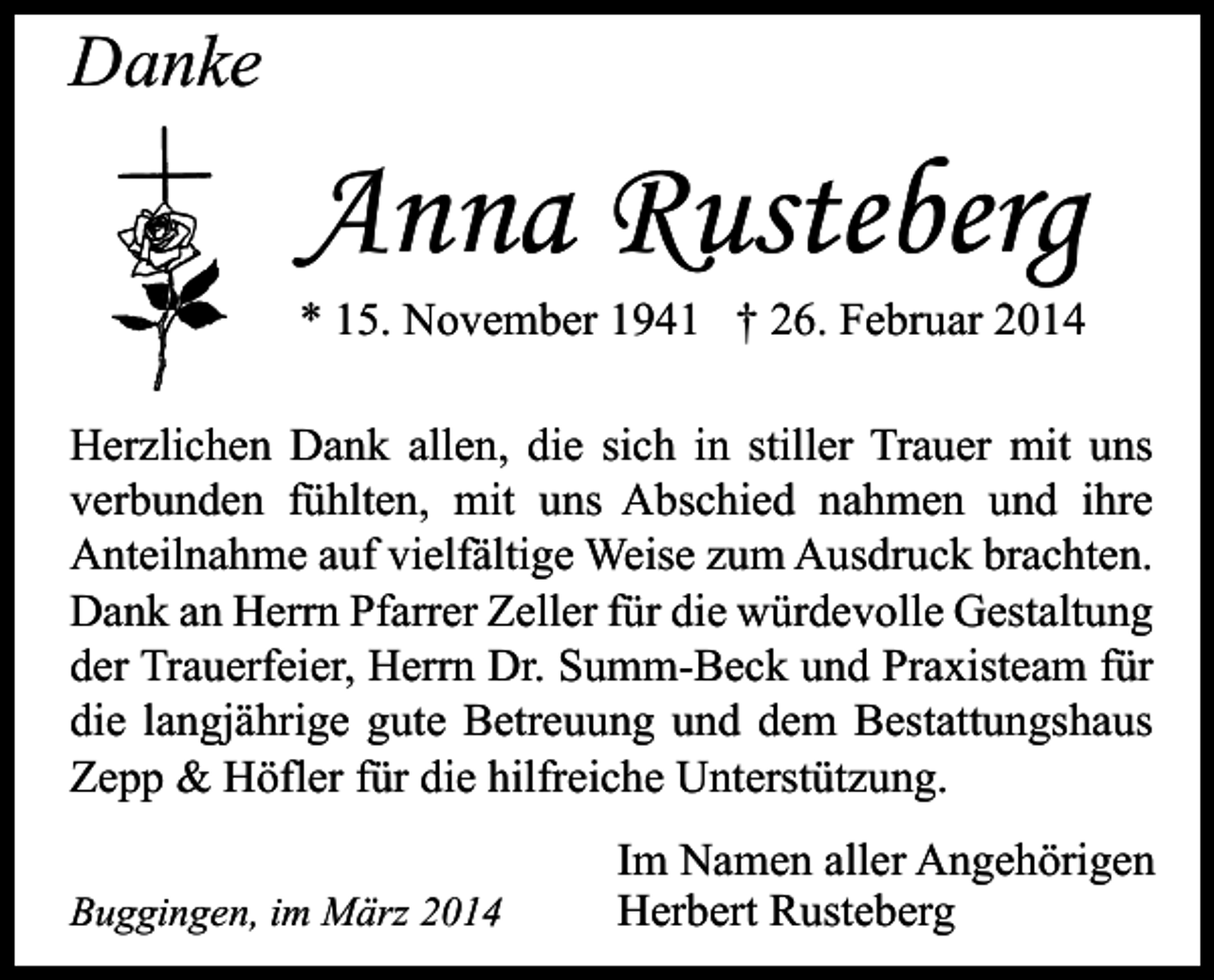 <p>Danke</p><p>Anna Rusteberg</p><p>* 15. November 1941 † 26. Februar 2014<br />Herzlichen Dank allen, die sich in stiller Trauer mit uns<br />verbunden fühlten, mit uns Abschied nahmen und ihre<br />Anteilnahme auf vielfältige Weise zum Ausdruck brachten.<br />Dank an Herrn Pfarrer Zeller für die würdevolle Gestaltung<br />der Trauerfeier, Herrn Dr. Summ-Beck und Praxisteam für<br />die langjährige gute Betreuung und dem Bestattungshaus<br />Zepp &amp; Höfler für die hilfreiche Unterstützung.<br />Buggingen, im März 2014</p><p>Im Namen aller Angehörigen<br />Herbert Rusteberg</p>